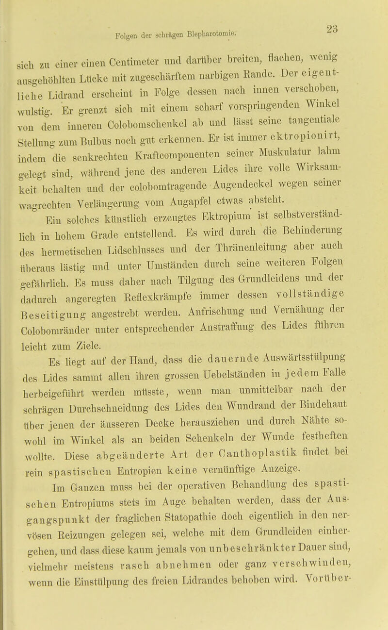 2'6 Folgen der schlügen Blepharotomie. sich zu einer einen Centhneter und darüber breiten, flachen, wenig ausgehöhlten Lücke mit zugeschärftem narbigen Rande. Der eigent- liche Lidrand erscheint in Folge dessen nach innen verschoben, wulstig. Er grenzt sich mit einem scharf vorspringenden Winkel von dem inneren Colobomschenkel ab und lässt seine tangentiale Stellung zum Bulbus noch gut erkennen. Er ist immer ektropionirt, indem die senkrechten Kraftcomponenten seiner Muskulatur lahm gelegt sind, während jene des anderen Lides ihre volle Wirksam- keit behalten und der colobomtragende Augendeckel wegen seiner wagrechten Verlängerung vom Augapfel etwas absteht. Ein solches künstlich erzeugtes Ektropium ist selbstverständ- lich in hohem Grade entstellend. Es wird durch die Behinderung des hermetischen Lidschlusses und der Thränenleitung aber auch überaus lästig und unter Umständen durch seine weiteren Folgen gefährlich. Es mnss daher nach Tilgung des Grundleidens und der dadurch angeregten Reflexkrämpfe immer dessen vollständige Beseitigung angestrebt werden. Anfrischung und Vernähung der Colobomränder unter entsprechender Anstraffung des Lides führen leicht zum Ziele. Es liegt auf der Hand, dass die dauernde Auswärtsstülpung des Lides sammt allen ihren grossen Uebelständen in jedem Falle herbeigeführt werden müsste, wenn man unmittelbar nach der schrägen Durchschneidung des Lides den Wundrand der Bindehaut über jenen der äusseren Decke herausziehen und durch Nähte so- wohl im Winkel als an beiden Schenkeln der Wunde festheften wollte. Diese abgeänderte Art der Canthoplastik findet bei rein spastischen Entropien keine vernünftige Anzeige. Im Ganzen muss bei der operativen Behandlung des spasti- schen Entropiums stets im Auge behalten werden, dass der Aus- gangspunkt der fraglichen Statopathie doch eigentlich in den ner- vösen Reizungen gelegen sei, welche mit dem Grundleiden einher- gehen, und dass diese kaum jemals von unbeschränkter Dauer sind, vielmehr meistens rasch abnehmen oder ganz verschwinden, wenn die Einstülpung des freien Lidrandes behoben wird. Vorüber-