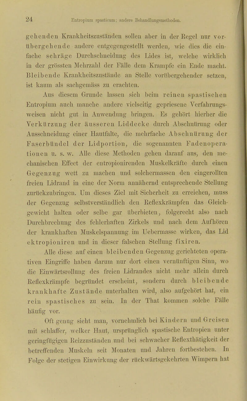 Entropium spasticum; andere Behandlungsmethoden. gehenden Krankheitszuständen sollen aber in der Regel nur vor- übergehende andere entgegengestellt werden, wie dies die ein- fache selirüge Durchschneidung des Lides ist, welche wirklich in der grössten Mehrzahl der Fälle dem Krämpfe ein Hude macht. Bleibende Krankheitszustände an Stelle vorübergehender setzen, ist kaum als sachgemäss zu erachten. Aus diesem Grunde lassen sich beim reinen spastischen Entropium auch manche andere vielseitig gepriesene Verfahrungs- weisen nicht gut in Anwendung bringen. Es gehört hierher die Verkürzung der äusseren Liddecke durch Abschnürung oder Ausschneidung einer Hautfalte, die mehrfache Abschnürung der Faserbündel der Lidportion, die sogenannten Fadenopera- tionen u. s. w. Alle diese Methoden gehen darauf aus, den me- chanischen Effect der entropionirenden Muskelkräfte durch einen G-egenzug wett zu machen und solchermassen den eingerollten freien Lidrand in eine der Norm annähernd entsprechende Stellung zurückzubringen. Um dieses Ziel mit Sicherheit zu erreichen, muss der Gegenzug selbstverständlich den Reflexkrämpfen das Gleich- gewicht halten oder selbe gar überbieten, folgerecht also nach Durchbrechung des fehlerhaften Zirkels und nach dem Aufhören der krankhaften Muskelspannung im Uebermasse wirken, das Lid ektropioniren und in dieser falschen Stellung fixiren. Alle diese auf einen bleibenden Gegenzug gerichteten opera- tiven Eingriffe haben darum nur dort einen vernünftigen Sinn, wo die Einwärtsrollung des freien Lidrandes nicht mehr allein durch Reflexkrämpfe begründet erscheint, sondern durch bleibende krankhafte Zustände unterhalten wird, also aufgehört hat, ein rein spastisches zu sein. In der That kommen solche Fidle häutig vor. Oft genug sieht man, vornehmlich bei Kindern und Greisen mit schlaffer, welker Hanf, ursprünglich spastische Entropien unter geringfügigen Reizzuständen und bei schwacher Reflexthätigkeit der betreffenden Muskeln seit Monaten und .Jahren fortbestehen. In Folge der stetigen Einwirkung der rückwärtsgekehrten Wimpern hat