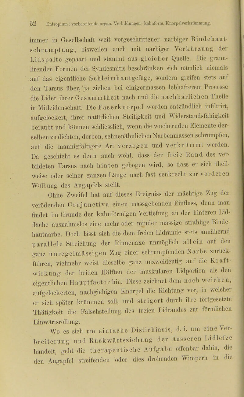 immer in Gesellschaft weit vorgeschrittener narbiger Bindehaut- schrumpfung, bisweilen auch mit narbiger Verkürzung der Lidspalte gepaart und stammt aus gleicher Quelle. Die granu- lirenclen Formen der Syndesmitis beschränken sich nämlich niemals auf das eigentliche SchleimhautgefUge, sondern greifen stets auf den Tarsus über/ ja ziehen bei einigermassen lebhafterem Processe die Lider ihrer Gesammtheit nach und die nachbarlichen Tbeile in Mitleidenschaft. Die Faserknorpel werden entzündlich infiltrirt, aufgelockert, ihrer natürlichen Steifigkeit und Widerstandsfähigkeit beraubt und können schliesslich, wenn die wuchernden Elemente der- selben zu dichten, derben, sehnenähnlichen Narbenmassen schrumpfen, auf die mannigfaltigste Art verzogen und verkrümmt werden. Da geschieht es denn auch wohl, dass der freie Rand des ver- bildeten Tarsus nach hinten gebogen wird, so dass er sich theil- weise oder seiner ganzen Länge nach fast senkrecht zur vorderen Wölbung des Augapfels stellt. Ohne Zweifel hat auf dieses Ereigniss der mächtige Zug der verödenden Conjunctiva einen massgebenden Einfluss, denn man findet im Grunde der kahnförmigen Vertiefung an der hinteren Lid- fläche ausnahmslos eine mehr oder minder massige strahlige Binde- hautnarbe. Doch lässt sich die dem freien Lidrande stets annähernd parallele Streichung der Riunenaxe unmöglich allein auf den ganz unregelmässigen Zug einer schrumpfenden Narbe zurück- führen, vielmehr weist dieselbe ganz unzweideutig auf die Kraft- wirkung der beiden Hälften der muskulären Lidportion als den eigentlichen Hauptfactor hin. Diese zeichnet dem noch weichen, aufgelockerten, nachgiebigen Knorpel die Eichtling vor, in welcher er sich später krümmen soll, und steigert durch ihre fortgesetzte Thätigkeit die Falschstellung des freien Lidrandes zur förmlichen Einwärtsrollung. Wo es sich um einfache Distichiasis, d. i. um eine Ver- breiterung und Rückwärtsziehung der äusseren Lidlefze handelt, gebt die therapeutische Aufgabe offenbar dahin, die den Augapfel streifenden oder dies drohenden Wimpern in die
