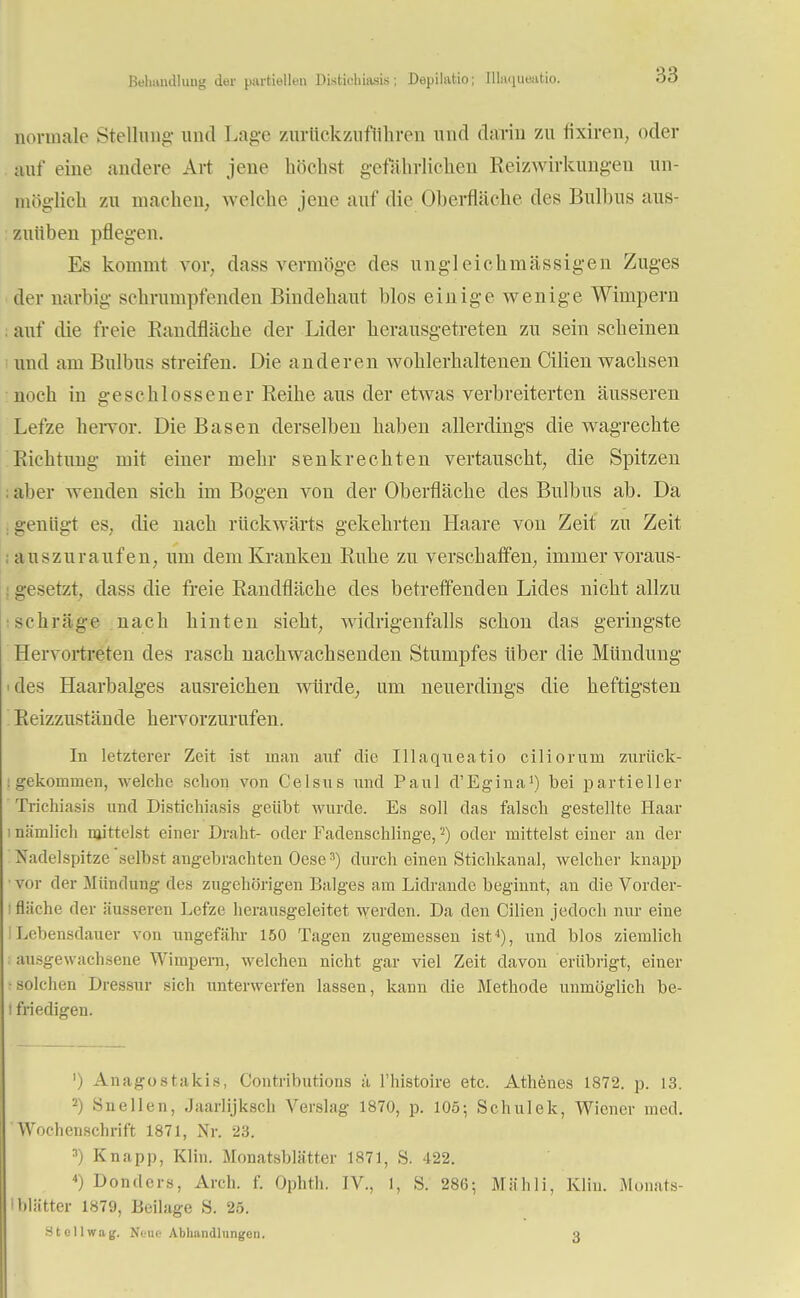 Behandlung der partiellen Distichiasis; Depilatio; Illanuuatio. normale Stellung- und Lage zurückzuführen und darin zu fixiren, oder auf eine andere Art jene höchst gefährlichen Reizwirkungeu un- möglich zu machen, welche jene auf die Oberfläche des Bulbus aus- zuüben pflegen. Es kommt vor, dass vermöge des ungleichmässigen Zuges der narbig schrumpfenden Bindehaut blos einige wenige Wimpern auf die freie Randfläche der Lider herausgetreten zu sein scheinen und am Bulbus streifen. Die anderen wohlerhaltenen Cilien wachsen noch in geschlossener Reihe aus der etwas verbreiterten äusseren Lefze hervor. Die Basen derselben haben allerdings die wagrechte Richtung mit einer mehr senkrechten vertauscht, die Spitzen aber wenden sich im Bogen von der Oberfläche des Bulbus ab. Da genügt es, die nach rückwärts gekehrten Haare von Zeit zu Zeit auszuraufen, um dem Kranken Ruhe zu verschaffen, immer voraus- gesetzt, dass die freie Randfläche des betreffenden Lides nicht allzu schräge nach hinten sieht, widrigenfalls schon das geringste Hervortreten des rasch nachwachsenden Stumpfes Uber die Mündung des Haarbalges ausreichen würde, um neuerdings die heftigsten Reizzustände hervorzurufen. In letzterer Zeit ist man auf die Illaqneatio ciliorum zurück- gekommen, welche schon von Celans und Paul d'Egina1) bei partieller Trichiasis und Distichiasis geübt wurde. Es soll das falsch gestellte Haar 1 nämlich mittelst einer Draht- oder Fadenschlinge,2) oder mittelst einer an der Nadelspitze selbst angebrachten Oese3) durch einen Stichkanal, welcher knapp vor der Mündung des zugehörigen Balges am Lidrande beginnt, an die Vorder- fläche der äusseren Lefze herausgeleitet werden. Da den Cilien jedoch nur eine Lebensdauer von ungefähr 150 Tagen zugemessen ist4), und blos ziemlich ausgewachsene Wimpern, welchen nicht gar viel Zeit davon erübrigt, einer solchen Dressur sich unterwerfen lassen, kann die Methode unmöglich be- i friedigen. ') Anagostakis, Contributions ä l'histoire etc. Athenes 1872. p. 13. 2) Snellen, Jaarlijksch Verslag 1870, p. 105; Schulek, Wiener med. Wochenschrift 1871, Nr. 23. 3) Knapp, Klin. Monatsblätter 1871, S. 422. 4) Don(1 ers, Arch. f. Ophth. IV, 1, S. 286; Mäh Ii, Klin. Monats- • Mütter 1879, Beilage S. 25. .St oll wag. Nunc Abhandlungen. 3