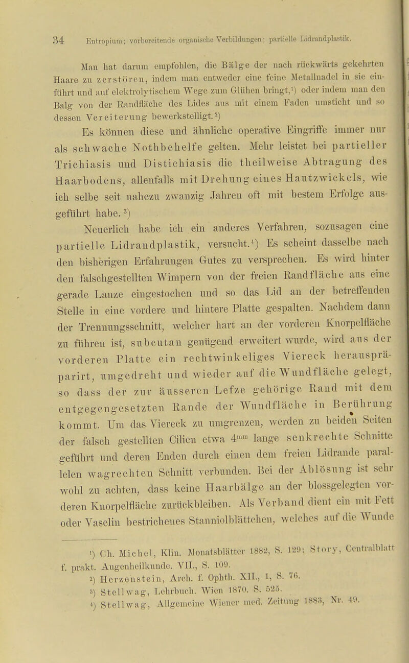 Man hat darum empfohlen, die Bälge der nach rückwärts gekehrten Haare zu zerstören, indem man entweder eine feine Metallnadel in sie ein- führt und auf elektrolytisehem Wege zum Glühen bringt,1) oder indem mau den Balg von der Randfläche des Lides aus mit einem I'aden umsticht und 80 dessen Vereiterung bewerkstelligt.2) Es können diese und ähnliche operative Eingriffe immer nur als schwache Nothbehelfe gelten. Mehr leistet bei partieller Trichiasis und Distichiasis die theilweise Abtragung- des Haarbodens, allenfalls mit Drehung eines Hautzwickels, wie ich selbe seit nahezu zwanzig Jahren oft mit bestem Erfolge aus- geführt habe.3) Neuerlich habe ich ein anderes Verfahren, sozusagen eine partielle Lidrandplastik, versucht,1) Es scheint dasselbe nach den bisherigen Erfahrungen Gutes zu versprechen. Es wird hinter den falschgestellten Wimpern von der freien Rand fläche aus eine gerade Lanze eingestochen und so das Lid an der betreffenden Stelle in eine vordere und hintere Platte gespalten. Nachdem dann der Trennungsschnitt, welcher hart an der vorderen Knorpelfläche zu führen ist, subcutan genügend erweitert wurde, wird aus der vorderen Platte ein rechtwinkeliges Viereck herausprä- parirt, umgedreht und wieder auf die Wundfläche gelegt, so dass der zur äusseren Lefze gehörige Rand mit dem entgegengesetzten Rande der Wundfläche in Berührung kommt. Um das Viereck zu umgrenzen, werden zu beiden Seiten der falsch gestellten Cilien etwa 4™ lange senkrechte Schnitte geführt und deren Enden durch einen dem freien Lidrande paral- lelen wagrechten Schnitt verbunden. Bei der Ablösung ist sehr wohl zu achten, dass keine Haarbälge an der blossgelegten vor- deren Knorpelfläche zurückbleiben. Als Verband dieni ein mit Fett oder Vaselin bestrichenes Stanniolblättchen, welches auf die Wunde >) Gh. Michel, Klin. Monatsblätter 1882, S. W\ Story. Centralblatt f. prakt, Augenheilkunde. VII., S. 109. 2) Herzehstein, Arch, f. Ophth. XII., S. 76. ») Stell wag, Lehrbuch. Wien 1870. S. 525. i) Stell wag, Allgemeine Wiener med. Zeitung 1888j Nr. 49.