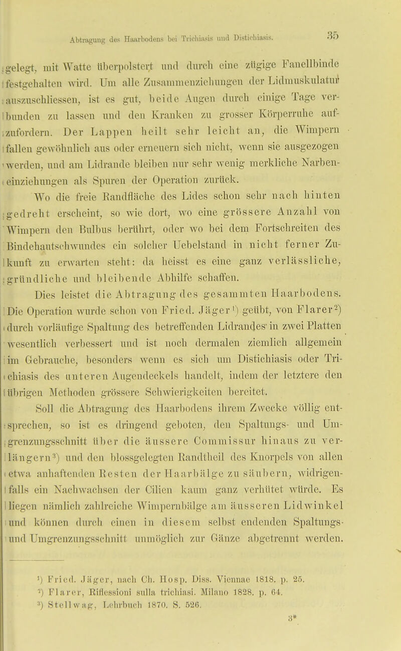Abtragung das Haarbodens bei Triehiasis und Distichiasis. igelegt, mit Watte überpolstert und durch eine zügige Fauellbinde festgehalten wird. Um alle Zusannnenziehungen der Lidnmskulatutf äuszuschliessen, ist es gut, beide Augen dureb einige Tage ver- bunden zu lassen und den Kranken zu grosser Körperruhe auf- zufordern. Der Lappen heilt sehr leicht an, die Wimpern i fallen gewöhnlieh aus oder erneuern sieb nicht, wenn sie ausgezogen werden, und am Lidrande bleiben nur sehr wenig merkliche Narben- einziehungen als Spuren der Operation zurück. Wo die freie Kandfläche des Lides schon sehr nach hinten gedreht erscheint, so wie dort, wo eine grössere Anzahl von Wimpern den Bulbus berührt, oder wo bei dem Fortschreiten des Bindehautschwundes ein solcher Uebelstand in nicht ferner Zu- kunft zu erwarten steht: da heisst es eine ganz verlässliche, [gründliche und bleibende Abhilfe schaffen. Dies leistet die Abtragung des gesammten Haarbodens. Die Operation wurde schon von Fried. Jäger1) geübt, von Flarer2) i durch vorläufige Spaltung des betreffenden Lidrandes- in zwei Platten wesentlich verbessert und ist noch dermalen ziemlich allgemein im Gebrauche, besonders wenn es sich um Distichiasis oder Tri- • chiasis des unteren Augendeckels handelt, indem der letztere den übrigen Methoden grössere Schwierigkeiten bereitet. Soll die Abtragung des Haarbodens ihrem Zwecke völlig ent- sprechen, so ist es dringend geboten, den Spaltungs- und Uni- grenzungsschnitt über die äussere Commissur hinaus zu ver- längern3) und den blossgelegten Eandtheil des Knorpels von allen tetwa anhaftenden Kesten der Haarbälge zu säubern, widrigen- falls ein Nachwachsen der Cilien kaum ganz verhütet würde. Es Iiiegen nämlich zahlreiche Wimpernbälge am äusseren Lidwinkel und können durch einen in diesem selbst endenden Spaltungs- und Umgrenzungsschnitt unmöglich zur Gänze abgetrennt werden. ') Fried. Jäger, nach Ch. Hosp. Diss. Viennae 1818. p. 25. ') Flarer, Riflcssioni Bulla trichiasi. Milano 1828. p. 64. 3) Stell wag, Lclirbucli 1870. S. 526. 8*