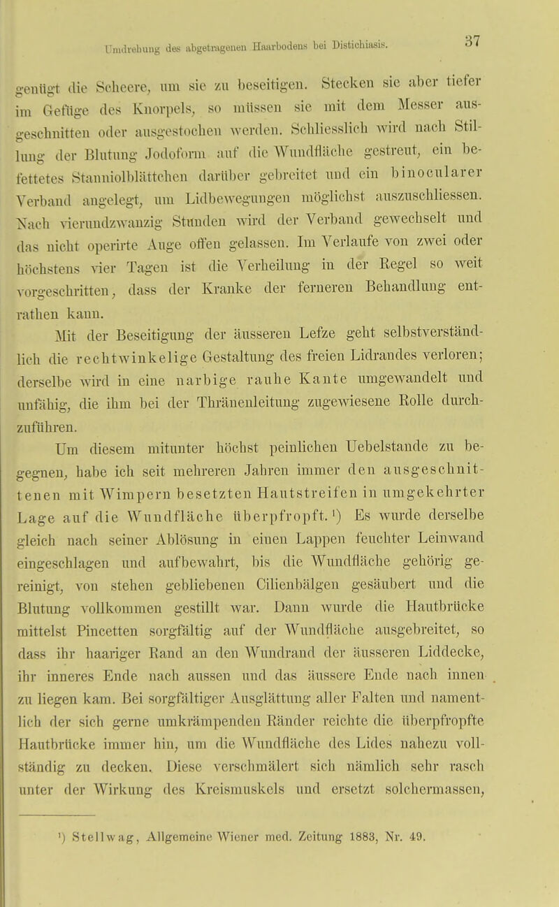 Umdrehung des abgetragenen Haarbodens bei Distichiasis. geiillgt die Scheere, um sie zu beseitigen. Stecken sie aber tiefer im Gefüge des Knorpels, so müssen sie mit dem Messer aus- geschnitten oder ausgestochen werden. Schliesslich wird nach Stil- lung der Blutung Jodoform auf die Wundfläche gestreut, ein be- fettetes Stanniolblättehen darüber gebreitet und ein binocularer Verband angelegt, um Lidbewegungen möglichst auszuschliessen. Nach vierundzwanzig Stünden wird der Verband gewechselt und äas nicht operirte Auge offen gelassen. Im Verlaufe von zwei oder höchstens vier Tagen ist die Verheilung in der Regel so weit voro-eschritten, dass der Kranke der ferneren Behandlung ent- rathen kann. Mit der Beseitigung der äusseren Lefze geht selbstverständ- lich die rechtwinkelige Gestaltung des freien Lidrandes verloren; derselbe wird in eine narbige rauhe Kante umgewandelt und unfähig, die ihm bei der Thränenleitung zugewiesene Rolle durch- zuführen. Um diesem mitunter höchst peinlichen Uebelstande zu be- gegnen, habe ich seit mehreren Jahren immer den ausgeschnit- tenen mit Wimpern besetzten Hautstreifen in umgekehrter Lage auf die Wundfläche überpfropft.1) Es wurde derselbe gleich nach seiner Ablösung in einen Lappen feuchter Leinwaud eingeschlagen und aufbewahrt, bis die Wundfläche gehörig ge- reinigt, von stehen gebliebenen Cilienbälgen gesäubert und die Blutung vollkommen gestillt war. Dann wurde die Hautbrücke mittelst Pincetten sorgfältig auf der Wundfläche ausgebreitet, so dass ihr haariger Band an den Wundrand der äusseren Liddecke, ihr inneres Ende nach aussen und das äussere Ende nach innen zu liegen kam. Bei sorgfältiger Ausglättung aller Falten und nament- lich der sich gerne umkrämpenden Ränder reichte die überpfropfte Hautbrücke immer hin, um die Wundfläche des Lides nahezu voll- ständig zu decken. Diese verschmälert sich nämlich sehr rasch unter der Wirkung des Kreismuskels und ersetzt solchermassen,