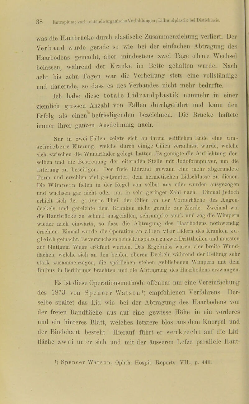 was die Kautbrtteke durch elastische Zusammenziehung verliert. Der Verband wurde gerade so wie bei der einfachen Abtragung des Haarbodens gemacht, aber mindestens zwei Tage ohne Wechsel belassen, während der Kranke im Bette gelullten wurde. Nach acht bis zehn Tagen war die Verheilung stets eine soll ständige und dauernde, so dass es des Verbandes nicht mehr bedurfte. Ich habe diese totale Lidrandplastik nunmehr in einer ziemlich grossen Anzahl von Fällen durchgeführt und kann den Erfolg als einen befriedigenden bezeichnen. Die Brücke haftete immer ihrer ganzen Ausdehnung nach. Nur in zwei Füllen zeigte sich an ihrem seitlichen Ende eine um- schriebene Eiterung, welche durch einige Cilien veranlasst wurde, welche sich zwischen die Wundränder gelegt hatten. Es genügte die Aufrichtung der- selben und die Bestreitung der eiternden Stelle mit Jodoformpulver, um die Eiterung zu beseitigen. Der freie Lidrand gewann eine mehr abgerundete Form und erschien viel geeigneter, dem hermetischen Lidschlusse zu dienen. Die Wimpern fielen in der Kegel von selbst aus oder wurden ausgezogen und wuchsen gar nicht oder nur in sehr geringer Zahl nach. Einmal jedoch erhielt sich der grösste Theil der Cilien an der Vorderfläche des Augen- deckels und gereichte dem Kranken nicht gerade zur Zierde. Zweimal war die Hautbrücke zu schmal ausgefallen, schrumpfte stark und zog die Wimpern wieder nach einwärts, so dass die Abtragung des Haarbodens nothwendig erschien. Einmal wurde die Operation an allen vier Lidern des Kranken zu- gleich gemacht. Es verwuchsen beide Lidspalten zu zweiDritttheilen und mussten auf blutigem Wege eröffnet werden. Das Ergebniss waren vier breite Wund- flächen, welche sich an den beiden oberen Deckeln während der Heilung sehr stark zusammenzogen, die spärlichen stehen gebliebenen Wimpern mit dem Bulbus in Berührung brachten und die Abtragung des Haarbodens erzwangen. Es ist diese Öperationsmethode offenbar nur eine Vereinfachung des 1873 von Spencer Watson') empfohlenen Verfahrens. Der- selbe spaltet das Lid wie bei der Abtragung des Haarbodens von der freien Eandfläche aus auf eine gewisse Höhe in ein vorderes und ein hinteres Blatt, welches letztere blos aus dein Knorpel und der Bindehaut besteht. Hierauf führt er senkrechl auf die Lid- fläche zwei unter sich und mit der äusseren Lefze parallele Haut* J) Spencer Watson, Ophth. Bospit. Reports. VII., p. 440.