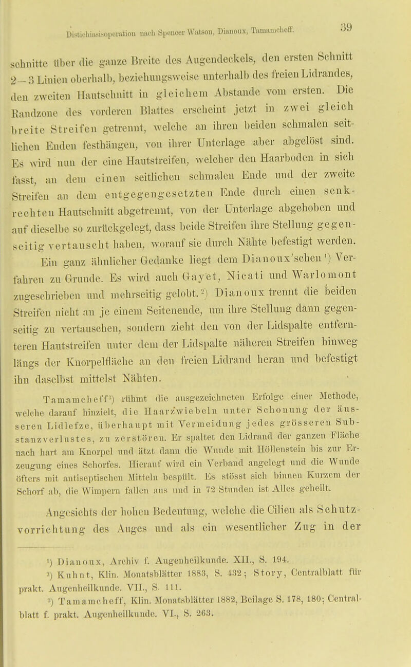 Distk-hirt-sisopomtion mu-h Spencer Wateon, Diauoux, Tamameheff. schnitte über die ganze Breite des Augendeckels, den ersten Schnitt 2- S Linien oberhalb, beziehungsweise unterhalb des freien Lidrandes, den zweiten Hantschnitt in gleichem Abstände vom ersten. Die Randzone des vorderen Blattes erscheint jetzt in zwei gleich breite Streifen getrennt, welche an ihren beiden sehmalen seit- lichen Enden festhängeu, von ihrer Unterlage aber abgelöst sind. Ks wird nun der eine Hautstreifen, welcher den Haarboden in sich fasst, an dem einen seitlichen schmalen Ende und der zweite Streifen an dem entgegengesetzten Ende durch einen senk- rechten Hantschnitt abgetrennt, von der Unterlage abgehoben und auf dieselbe so zurückgelegt, dass beide Streifen ihre Stellung gegen- seitig vertauscht haben, worauf sie durch Nähte befestigt werden. Ein ganz ähnlicher Gedanke liegt dem Dianoux'schen' ) Ver- fahren zu Grunde. Es wird auch Gayet, Nicati und Warlomont zugeschrieben und mehrseitig gelobt.2) Dianoux trennt die beiden Streifen nicht an je einem Seitenende, um ihre Stellung dann gegen- seitig zu vertauschen, sondern zieht den von der Lidspalte entfern- teren Hautstreifen unter dem der Lidspalte näheren Streifen hinweg längs der Knorpelfläche an den freien Lidrand heran und befestigt ihu daselbst mittelst Nähten. Tamameheff3) rühmt die ausgezeichneten Erfolge einer Methode, welche darauf hinzielt, die Haarzwiebeln unter Schonung der äus- seren Lidlefze, überhaupt mit Vermeidung jedes grösseren Sub- stanzverlüstes, zu zerstören. Er spaltet den Lidrand der ganzen Fläche nach hart am Knorpel und ätzt dann die Wunde mit Höllenstein bis zur Er- zeugung eines Schorfes. Hierauf wird ein Verband angelegt und die Wunde öfters mit antiseptischen Mitteln bespült. Es stösst sich binnen Kurzem der Schorf ab, die Wimpern fallen aus und in 72 Stunden ist Alles geheilt. Angesichts der hohen Bedeutung, welche die Cilien als Schutz- vorrichtung des Auges und als ein wesentlicher Zug in der i) Dianoux, Archiv f. Augenheilkunde. XII., S. 194. Kuhnt, Klin. Monatsblätter L883, S. 432-, Story, Centraiblatt für prakt. Augenheilkunde. VII., S. III. 3) Tamameheff, Klin. Monatsblätter 1882, Beilage S. 178, 180-, Central- blatt f. prakt. Augenheilkunde. VI., S. 263.