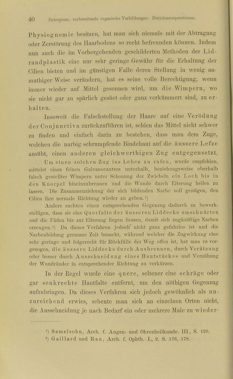 Physiognomie besitzen, hat man sich niemals mit der Abtragung oder Zerstörung des Haarbodens so recht befreunden können. Indem nun auch die im Vorhergehenden geschilderten Methoden der Lid- randplastik eine nur sehr geringe Gewähr für die Erhaltung der Cilien bieten und im günstigen Falle deren Stellung in wenig an- muthiger Weise verändern, hat es seine volle Berechtigung, wenn immer wieder auf Mittel gesonnen wird, um die Wimpern, wo sie nicht gar zu spärlich gesäet oder ganz verkümmert sind, zu er- halten. Insoweit die Falschstellimg der Haare auf eine Verödung der Conjunctiva zurückzuführen ist, schien das Mittel nicht schwer zu finden und einfach darin zu bestehen, dass man dem Zuge, welchen die narbig schrumpfende Bindehaut auf die äussere Lefze ausübt, einen anderen gleichwertigen Zug entgegensetzt. Um einen solchen Zug ins Leben zu rufen, wurde empfohlen, mittelst eines feinen Galvanocauters unterhalb, beziehungsweise oberhalb falsch gestellter Wimpern unter Schonung der Zwiebeln ein Loch bis in den Knorpel hineinzubrennen und die Wunde durch Eiterung heilen zu lassen. Die Zusammenziehung der sich bildenden Narbe soll geniigen, den Cilien ihre normale Richtung wieder zu geben.!) Andere suchten einen entsprechenden Gegenzug dadurch zu bewerk- stelligen, dass sie eine Querfalte der äusseren Liddecke umschnürten und die Fäden bis zur Eiterung liegen Hessen, damit sich zugkräftige Narben erzeugen.-) Da dieses Verfahren jedoch' nicht ganz gefahrlos ist und die Narbenbildung geraume Zeit braucht, während welcher die Zugw irkung eine sehr geringe und folgerecht für Rückfälle der Weg offen ist, hat man es vor- gezogen, die äussere Liddecke durch Ausbrennen, durch Verätzung oder besser durch Ausschneidung eines Hautstückes und Vernähung der Wundränder in entsprechender Richtung zu verkürzen. In der Regel wurde eine quere, seltener eine schräge oder gar senkrechte Hautfalte entfernt, um den nöthigen Gegenzug aufzubringen. Da dieses Verfahren sich jedoch gewöhnlich als un- zureichend erwies, scheute man sich an einzelnen Orten nicht, die Ausschneidung je nach Bedarf ein oder mehrere Male zu wieder- •) Samelsohn, Arch. f. Augen- und Ohrenheilkunde. III.. S. 120. 2) Gaillard und Rau, Arch. f. Ophth. I., 2. S. 176, 178.
