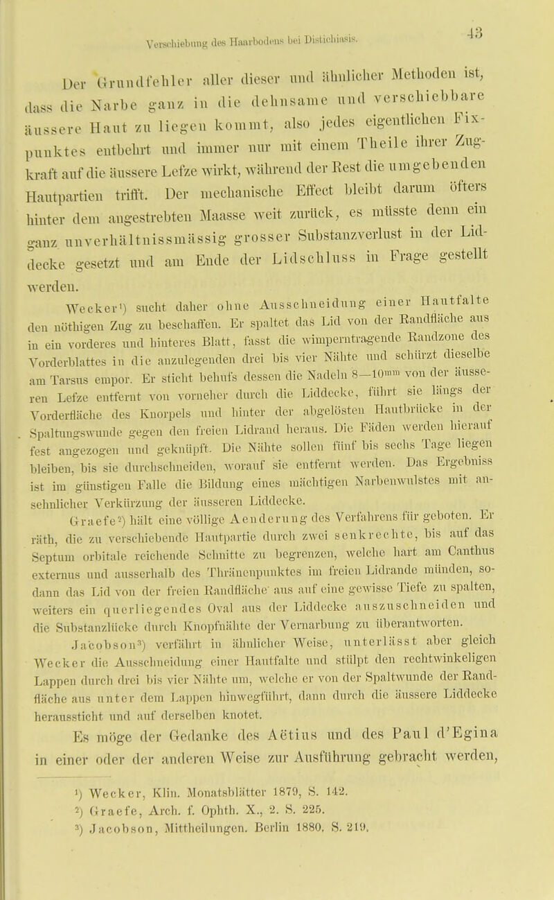 Verschiebung des Hsuu-bwU-ns bei DißtiohjaW. Der Grundfehler atler dieser und ähnlicher Methoden ist, dass die Narbe ganz in die dehnsame und verschiebbare äussere Haut zu liegen kommt, also jedes eigentlichen Fix- punktos entbehrt und immer nur mit einem Theile ihrer Zug- kraft auf die äussere Lefze wirkt., während der Rest die umgebenden Hautpartien trifft. Der mechanische Effect bleibt darum öfters hinter dem angestrebten Maasse weit zurück, es müsste denn ein ganz nnverhältnissmässig grosser Substanzverlust in der Lid- decke gesetzt und am Ende der Lidscbluss in Frage gestellt werden. Wecker') sucht daher ohne Ausschneidung einer Hautfalte den nüthigen Zug zu beschaffen. Er spaltet das Lid von der Bandfläche aus in ein vorderes und hinteres Blatt, fasst die wimperntragende Randzone des Vorderblattes in die anzulegenden drei bis vier Nähte und schürzt dieselbe am Tarsus empor. Er sticht behufs dessen die Nadeln 8-10™™ von der äusse- ren Lefze entfernt von vorneher durch die Liddecke, führt sie längs der Vorderfläche des Knorpels und hinter der abgelösten Hautbrücke in der Spaltnngswunde gegen den freien Lidrand heraus. Die Fäden werden hieraut fest angezogen und geknüpft. Die Nähte sollen fünf bis sechs Tage liegen bleiben, bis sie durchschneiden, worauf sie entfernt werden. Das Ergebniss ist im günstigen Falle die Bildung eines mächtigen Narbenwulstes mit an- sehnlicher Verkürzung der äusseren Liddecke. GraetV) hält eine völlige Aenderung des Verfahrens für geboten. Er räth, die zu verschiebende Hautpartie durch zwei senkrechte, bis auf das Septnm orbitale reichende .Schnitte zu begrenzen, welche hart am Canthus externus und ausserhalb des Thräncnpunktes im freien Lidrande münden, so- dann das Lid von der freien Randfläche- aus auf eine gewisse Tiefe zu spalten, «Liters ein querliegendes Oval aus der Liddecke auszuschneiden und die Substanzlücke .bu ch Knopfnähte der Vernarbung zu überantworten. Jacobson3) verfährt in ähnlicher Weise, unterlässt aber gleich Wecker die Ausschneidung einer 1 lautfalte und stülpt den rechtwinkeligen Lappen durch drei Iiis vier Nähte um, welche er von der Spaltwunde der Rand- fläche au- unter dem kappen hinwegführt, dann durch die äussere Liddecke heraussticht und auf derselben knotet. Ks möge der Gedanke des Aetius und des Paul d'Egina in einer oder der anderen Weise zur Ausführung gebracht werden, 1) Wecker, Klin. Monatsblätter 1879, S. 142. 2) Graefe, Arch. f. Ophth. X., 2. S. 225. 3) Jacobson, Mittheiliingen. Berlin 1880. S. 21».