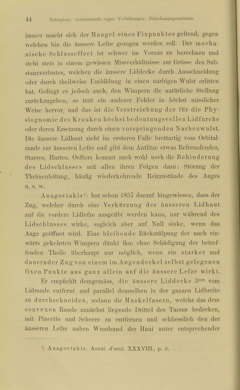 immer macht sich der Mangel eines Fixpunktes geltend, gegen welchen hin die äussere Lefze gezogen werden soll. Der mecha- nische Schlusseffect ist schwer im Voraus zu berechnen und steht stets in einem gewissen Missverhältnisse zur Grösse des Sub- stanzverlustes, welchen die äussere Liddecke durch Ausschneidung oder durch theilweise Umbildung in einen narbigen Wulst erlitten hat. Gelingt es jedoch auch, den Wimpern die natürliche Stellung zurückzugehen, so tritt ein anderer Fehler in höchst misslicher Weise hervor, und das ist die VerStreichung der für die Phy- siognomie des Kranken höchst be deutungsvollen Lidfurche oder deren Ersetzung durch einen vorspringenden Narbenwulst. Die äussere Lidhaut zieht im ersteren Falle brettartig vom Orbital- rande zur äusseren Lefze und gibt dem Antlitze etwas Befremdendes, Starres, Hartes. Oefters kommt auch wohl noch die Behinderung des Lidschlusses mit allen ihren Folgen dazu: Störung der Thränenleitung, häufig wiederkehrende Reizzustände des Auges u. s. w. Anagos takis') hat schon 1857 darauf hingewiesen, dass der Zug, welcher durch eine Verkürzung der äusseren Lidhaut auf die vordere Lidlefze ausgeübt werden kann, nur während des Lidschlusses wirke, sogleich aber auf Null sinke, wenn das Auge geöffnet wird. Eine bleibende Rückstülpung der nach ein- wärts gekehrten Wimpern dünkt ihm ohne Schädigung der betref- fenden Theile überhaupt nur möglich, wenn ein starker und dauernder Zug von einem im Augendeckel selbst gelegenen fixen Punkte aus ganz allein auf die äussere Lefze wirkt. Er empfiehlt demgemäss, die äussere Liddecke 3,m vom Lidrande entfernt und parallel demselben in der ganzen Lidbreite zu durchschneiden, sodann die Muskelfasern, welche das dem convexen Rande zunächst liegende Drittel des Tarsus bedecken, mit Pincette und Scheere zu entfernen und schliesslich den der äusseren Lefze nahen Wundrand der Haut unter entsprechender >) Anagos takis, Annal. d'ocul. XXXVIII., p. 5.