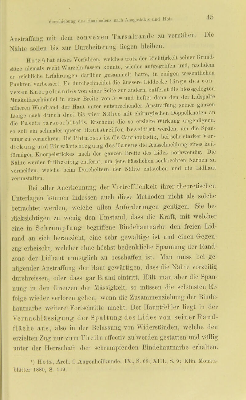 Verschiebung des Hnurbodeiis mich Auiigastakis und Hotz. Anstraffung mit dem convexen Tarsalrandc zu vernähen. Die Nähte sollen bis zur Durcheiterung liegen bleiben. Hotz') hat dieses Verfahren, welches trotz der Richtigkeit seiner Grund- sätze niemals recht Wurzeln fassen konnte, wieder aufgegriffen und, nachdem ei reichliche Erfahrungen darüber gesammelt hatte, in einigen wesentlichen Punkten verbessert. Er durchschneidet die äussere Liddecke längs des con- v e x e n K n o r p e 1 r a n d e s von einer Seite zur andern, entfernt die blossgelegten Muskelfaserbündel in einer Breite von 3mm und heftet dann den der Lidspalte näheren Wundrand der Haut unter entsprechender Anstraffung seiner ganzen Länge nach durch drei bis vier Nähte mit chirurgischen Doppelknoten an die Fascia tarsoorbitalis. Erscheint die so erzielte Wirkung ungenügend, so soll ein schmaler querer Hautstreifen beseitigt werden, um die Span- nung zu vermehren. BeiPhimosis ist die Canthoplastik, bei sehr starker Ver- dickung und Einwärtsbiegung des Tarsus die Ausschneidung eines keil- förmigen Knorpelstückes nach der ganzen Breite des Lides nothwendig. Die Nahte werden frühzeitig entfernt, um jene hässlichen senkrechten Narben zu vermeiden, welche beim Durcheitern der Nähte entstehen und die Lidhaut verunstalten. Bei aller Anerkennung der Vortrefflichkeit ihrer theoretischen Unterlagen können indessen auch diese Methoden nicht als solche betrachtet werden, welche allen Anforderungen genügen. Sie be- rücksichtigen zu wenig den Umstand, dass die Kraft, mit welcher eine in Schrumpfung begriffene Bindehautnarbe den freien Lid- rand an sich heranzieht, eine sehr gewaltige ist und einen Gegen- zug erheischt, welcher ohne höchst bedenkliche Spannung der Rand- zone der Lidhaut unmöglich zu beschaffen ist. Man muss bei ge- nügender Anstraffung der Haut gewärtigen, dass die Nähte vorzeitig durchreissen, oder dass gar Brand eintritt. Hält man aber die Span- nung in den Grenzen der Massigkeit, so müssen die schönsten Er- folge wieder verloren gehen, wenn die Zusammenziehung der Binde- hautnarbe weitere Fortschritte macht. Der Hauptfehler liegt in der Vernachlässigung der Spaltung des Lides von seiner Rand- fläch c aus, also in der Belassung von Widerständen, welche den erzielten Zug nur zum Theile effectiv zu werden gestatten und völlig unter der Herrschaft der schrumpfenden Bindehautnarbe erhalten. >, Botz, Aich. f. Augenheilkunde. IX., S. 68; XIII., S. 9-, Klin. Monats- blatter 1880, S. 119.