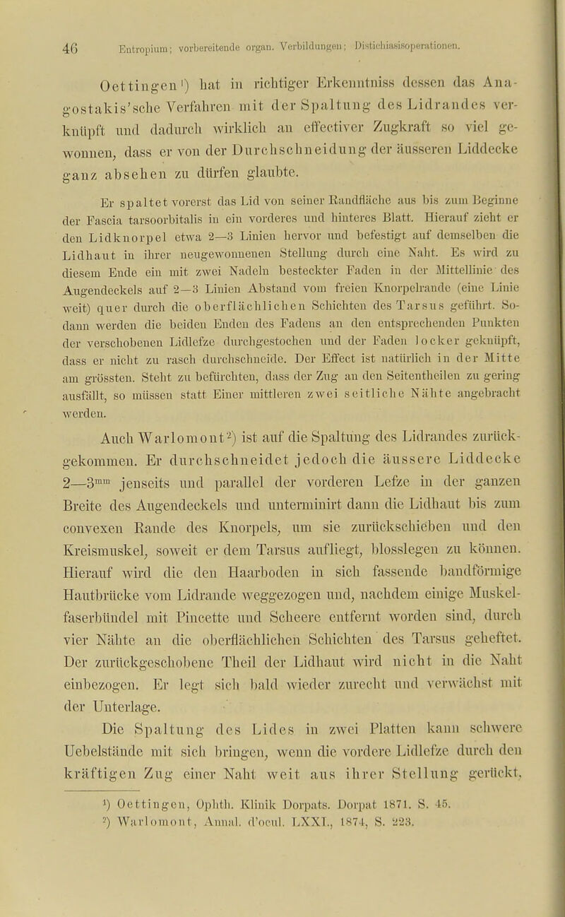 Oeningen') hat in richtiger Erkenntniss dessen das Ana- gostakis'sehe Verfahren- mit der Spaltung des Lidrandes ver- knüpft und dadurch wirklich au effectiver Zugkraft so viel ge- wonnen, dass er von der Durchschneidung der äusseren Liddecke ganz absehen zu dürfen glaubte. Er spaltet vorerst das Lid von seiner Eandfläche aus bis zum Beginne der Fascia tarsoorbitalis in ein vorderes und hinteres Blatt. Bierauf zieht er den Lidknorpel etwa 2—3 Linien hervor und befestigt auf demselben die Lidhaut in ihrer neugewonnenen Stellung durch eine Naht. Es wird zu diesem Ende ein mit zwei Nadeln besteckter Faden in der Mittellinie* des Augendeckels auf 2—3 Linien Abstand vom freien Knorpelrande (eine Linie weit) quer durch die oberflächlichen Schichten des Tarsus geführt. So- dann werden die beiden Enden des Fadens an den entsprechenden Punkten der verschobenen Lidlcfze durchgestochen und der Faden locker geknüpft, dass er nicht zu rasch durchschneide. Der Effect ist natürlich in der Mitte am grössten. Steht zu befürchten, dass der Zug an den Seitentheilen zu gering ausfällt, so müssen statt Einer mittleren zwei seitliche Nähte angebracht werden. Auch Warlomont2) ist auf die Spaltung des Lidrandes zurück- gekommen. Er durchschneidet jedoch die äussere Liddecke 2—3™™ jenseits und parallel der vorderen Lefze in der ganzen Breite des Augendeckels und unterminirt dann die Lidhaut bis zum convexen Rande des Knorpels, um sie zurückschieben und den Kreismuskel, soweit er dem Tarsus aufliegt, blosslegen zu können. Hierauf wird die den Haarboden in sich fassende bandförmige Hautbrücke vom Lidrande weggezogen und, nachdem einige Muskel- faserbündel mit Pincette und Scheere entfernt worden sind, durch vier Nähte an die oberflächlichen Schichten des Tarsus geheftet. Der zurückgeschobene Theil der Lidhaut wird nicht in die Naht einbezogen. Er legt sich bald wieder zurecht und verwächst mit der Unterlage. Die Spaltung des Lides in zwei Platten kann schwere Uebelständc mit sich bringen, wenn die vordere Lidlefze durch den kräftigen Zug einer Naht weit aus ihrer Stellung gerückt, J) Oettingen, üphth. Klinik Dorpats. Dorpat 1871. S. 45. -') Warlomont, Anna!, d'ocul. LXXL, 1874, S. 223.