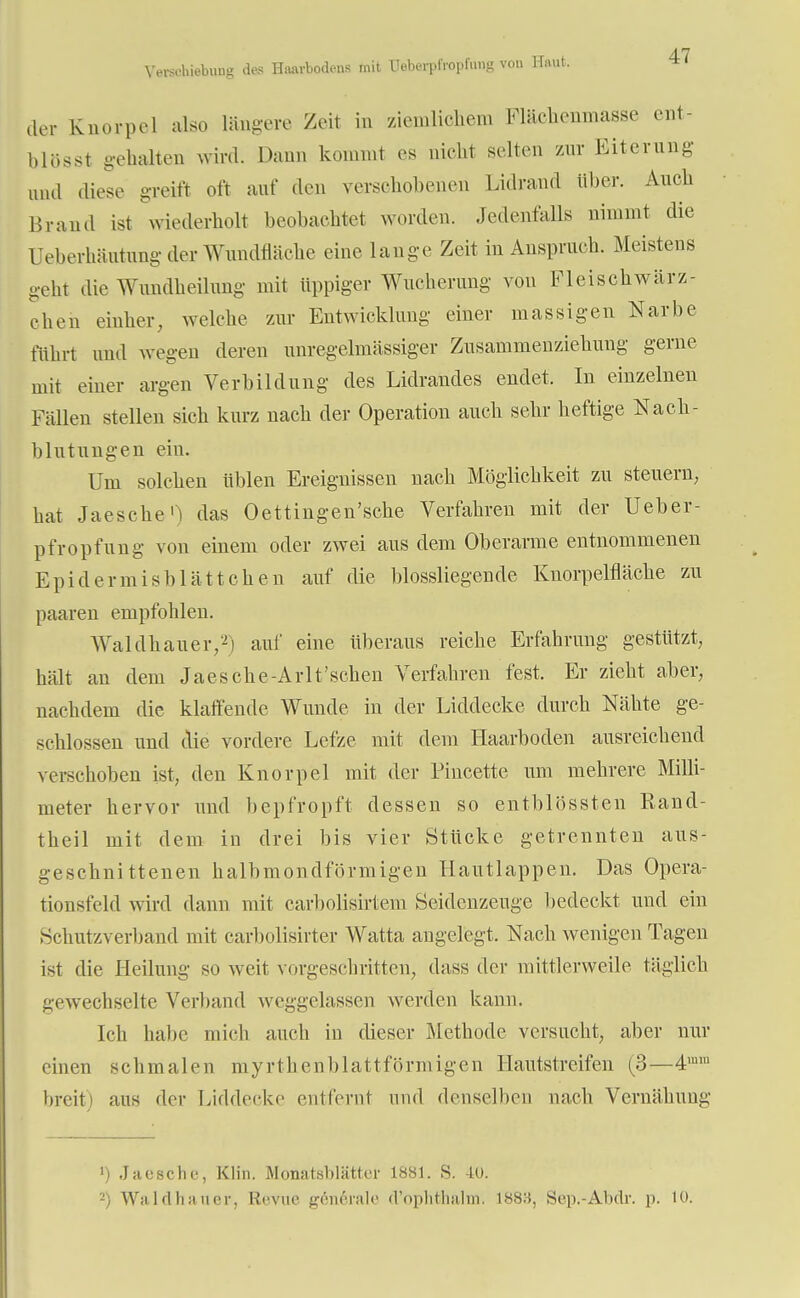 der Knorpel also längere Zeit in ziemlichem Flächenmasse ent- blößt gehalten wird. Dann kommt es nicht selten zur Eiterung und diese greift oft auf den verschobenen Lidraud über. Auch Brand ist wiederholt beobachtet worden. Jedenfalls nimmt die üeberhäutung der Wundfläche eine lange Zeit in Anspruch. Meistens geht die Wundheilung mit üppiger Wucherung von Fleischwärz- eh eh einher, welche zur Entwicklung einer massigen Narbe führt und wegen deren unregelmässiger Zusammenziehung gerne mit einer argen Vorbildung des Lidrandes endet, In einzelnen Fällen stellen sich kurz nach der Operation auch sehr heftige Nach- blutungen ein. Um solchen üblen Ereignissen nach Möglichkeit zu steuern, hat Jaesche1) das Oettingen'sche Verfahren mit der Ueber- pfropfung von einem oder zwei aus dem Oberarme entnommenen Epidermisblättchen auf die blossliegende Knorpelfläche zu paaren empfohlen. Waldhauer/2) auf eine überaus reiche Erfahrung gestützt, hält an dem Jaes che-Arlt'schen Verfahren fest. Er zieht aber, nachdem die klaffende Wunde in der Liddecke durch Nähte ge- schlossen und die vordere Lefze mit dem Haarboclen ausreichend verschoben ist, den Knorpel mit der Pincette um mehrere Milli- meter hervor und bepfropft dessen so entblössten Rand- theil mit dem in drei bis vier Stücke getrennten aus- geschnittenen halbmondförmigen Hautlappen. Das Opera- tionsfeld wird dann mit carbolisirtem Seidenzeuge bedeckt und ein Schutzverband mit carbolisirter Watta angelegt. Nach wenigen Tagen ist die Heilung so weit vorgeschritten, dass der mittlerweile täglich gewechselte Verband weggelassen werden kann. Ich habe mich auch in dieser Methode versucht, aber nur einen schmalen myrthenblattförmigen Hautstreifen (3—4,n,u breit) aus der Liddeeke entfernt und denselben nach Vernähung 1) Jaesche, Klin. Monatshlättei' 1881. S. 40. 2) Waldhauer, Revue generale d'öphthalm. 1888, Sep.-Äbdr. p. 10.