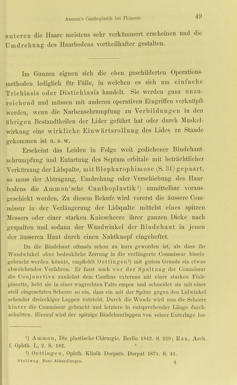 Ammcm's Canthoplnstik bei Phimosis. unteren die Ilaare meistens sehr verkümmert erscheinen und die Umdrehung des Haarbodens vortheilhafter gestalten. Im Ganzen eignen sich die eben geschilderten Operations- methoden lediglich für Fälle, in welchen es sich um einfache Trichiasis oder Distichiasis handelt. Sie werden ganz unzu- reichend und müssen mit anderen operativen Eingriffen verknüpft werden, wenn die Narbenschrumpfung zu Verbildungen in den übrigen Bestandtheilen der Lider geführt hat oder durch Muskel- wirkung eine wirkliche Einwärtsrollung des Lides zu Stande gekommen ist u. s. w. Erscheint das Leiden in Folge weit gediehener Bindehaut- schrumpfung und Entartung des Septum orbitale mit beträchtlicher Verkürzung der Lidspalte, mit Blepharophimose (S. 31) gepaart, so niuss der Abtragung, Umdrehung oder Verschiebung des Haar- bodens die Ammon'sche Canthoplastik') unmittelbar voraus- 2,-eschickt werden. Zu diesem Behufe wird vorerst die äussere Com- missur in der Verlängerung der Lidspalte mittelst eines spitzen Messers oder einer starken Kniescheere ihrer ganzen Dicke nach gespalten und sodann der Wundwinkel der Bindehaut in jenen der äusseren Haut durch einen Nahtknopf eingeheftet. Da die Bindehaut oftmals schon zu kurz geworden ist, als dass ihr Wundwinkel ohne bedenkliche Zerrung in die verlängerte Commissur hinein- gebracht werden könnte, empfiehlt Oeffingen2) mit gutem Grunde ein etwas abweichendes Verfahren. Er fasst noch vor der Spaltung der Commissur die Conjunctiva zunächst dem Canthus externus mit einer starken Fixjr- pincette, hebt sie in einer wagrechten Falte empor und schneidet sie mit einer steil eingesetzten Scheere so ein, class ein mit der Spitze gegen den Lidwinkel sehender dreieckiger Lappen entsteht. Durch die Wunde wird nun die Scheere hinter die Commissur gebracht und letztere in entsprechender Länge durch- schnitten. Hierauf wird der spitzige Bindehautlappen von seiner Unterlage los- ') Ammon, Die plastische Chirurgie. Berlin 1842. S. 229; Rau, Arch. f. Ophth. I., 2. S. 182. 2) Oeffingen, Ophth. Klinik Dorpats. Dorpat 1871. S. 41. Stellwag. Neue Aliliandliingcn. 4