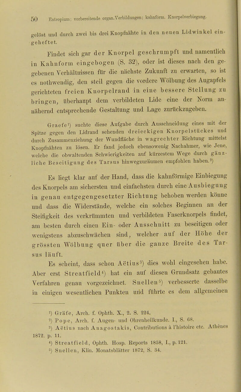 gelöst und durch zwei bis drei Knopfnähte in den neuen Lidwinkel ein- geheftet. Findet sich gar der Knorpel geschrumpft und namentlich in Kahnform eingebogen (S. 32), oder ist dieses nach den ge- gebenen Verhältnissen für die nächste Zukunft zu erwarten, so ist es nothwendig, den steil gegen die vordere Wölbung des Augapfels gerichteten freien Knorpelrand in eine bessere Stellung zu bringen, überhaupt dem verbildeten Lide eine der Norm an- nähernd entsprechende Gestaltung und Lage zurückzugeben. Graefe1) suchte diese Aufgabe durch Ausschneidung eines mit der Spitze gegen den Lidrand sehenden dreieckigen Knorpelstückes und durch Zusammenziehung der Wundfläche in wagrechter Richtung mittelst Knopfnähten zu lösen. Er fand jedoch ebensowenig Nachahmer, wie Jene, welche die obwaltenden Schwierigkeiten auf kürzestem Wege durch gänz- liche Beseitigung des Tarsus hinwegzuräumen empfohlen haben.2) Es liegt klar auf der Hand, dass die kahnförmige Einbiegung des Knorpels am sichersten und einfachsten durch eine Ausbiegung in genau entgegengesetzter Richtung behoben werden könne und dass die Widerstände, welche ein solches Beginnen an der Steifigkeit des verkrümmten und verbildeten Faserknorpels findet, am besten durch einen Ein- oder Ausschnitt zu beseitigen oder wenigstens abzuschwächen sind, welcher auf der Höhe der grössten Wölbung quer Uber die ganze Breite des Tar- sus läuft. Es scheint, dass schon Aetius3) dies wohl eingesehen habe. Aber erst Streatfield4) hat ein auf diesen Grundsatz gebautes Verfahren genau vorgezeichnet. Sneilen5) verbesserte dasselbe in einigen wesentlichen Punkten und führte es dem allgemeinen !) Gräfe, Arch. f. üphth. X., 2. S. 224. 2) Pope, Arch. f. Augen- und Ohrenheilkunde. I., S. 68. 3) Aetius nach Anagostakis, Contributions ä l'histoire etc. Athenes 1872. p. 11. *) Streatfield, Ophth. Hosp. Reports 1858, L, p.181. 5) Sncllen, Klin. Monatsblätter 1872, S. 34.