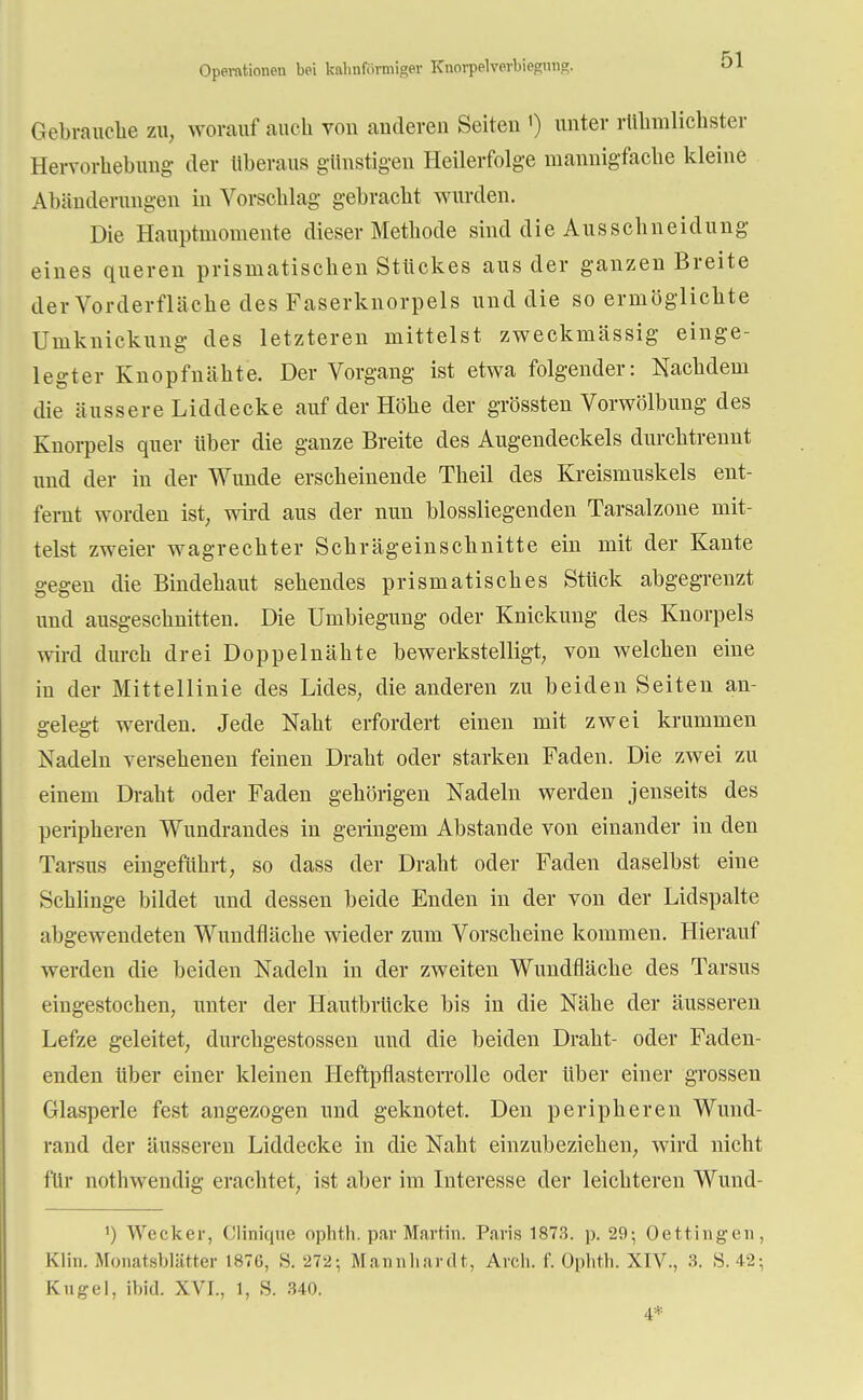 Operationen bei kalinfi.vmigev Knorpelverbieguns?. Gebrauche zu, worauf auch von anderen Seiten ') unter rühmlichster Hervorhebung der überaus günstigen Heilerfolge mannigfache kleine Altänderungen in Vorschlag gebracht wurden. Die Hauptmomente dieser Methode sind die Ausschneidung eines queren prismatischen Stückes aus der ganzen Breite der Vorderfläche des Faserknorpels und die so ermöglichte Uniknickung des letzteren mittelst zweckmässig einge- legter Knopfnähte. Der Vorgang ist etwa folgender: Nachdem die äussere Liddecke auf der Höhe der grössten Vorwölbung des Knorpels quer über die ganze Breite des Augendeckels durchtrennt und der in der Wunde erscheinende Theil des Kreismuskels ent- fernt worden ist, wird aus der nun blossliegenden Tarsalzone mit- telst zweier wagrechter Schrägeinschnitte ein mit der Kante gegen die Bindehaut sehendes prismatisches Stück abgegrenzt und ausgeschnitten. Die Umbiegung oder Knickung des Knorpels wird durch drei Doppelnähte bewerkstelligt, von welchen eine in der Mittellinie des Lides, die anderen zu beiden Seiten an- gelegt werden. Jede Naht erfordert einen mit zwei krummen Nadeln versehenen feinen Draht oder starken Faden. Die zwei zu einem Draht oder Faden gehörigen Nadeln werden jenseits des peripheren Wundrandes in geringem Abstände von einander in den Tarsus eingeführt, so dass der Draht oder Faden daselbst eine Schlinge bildet und dessen beide Enden in der von der Lidspalte abgewendeten Wundfläche wieder zum Vorscheine kommen. Hierauf werden die beiden Nadeln in der zweiten Wundfläche des Tarsus eingestochen, unter der Hautbrücke bis in die Nähe der äusseren Lefze geleitet, durchgestossen und die beiden Draht- oder Faden- enden über einer kleinen Heftpflasterrolle oder Uber einer grossen Glasperle fest angezogen und geknotet. Den peripheren Wund- rand der äusseren Liddecke in die Naht einzubeziehen, wird nicht für nothwendig erachtet, ist aber im Interesse der leichteren Wund- ') Wecker, Clinique ophth. par Martin. Paris 1873. p. 29; Oettingen, Kim. Monatsblätter L876, S. 272-, Mannhardt, Arch. f. Ophth. XIV., 3. 8. 42-, Kugel, ibid. XVI., 1, S. 340. 4*