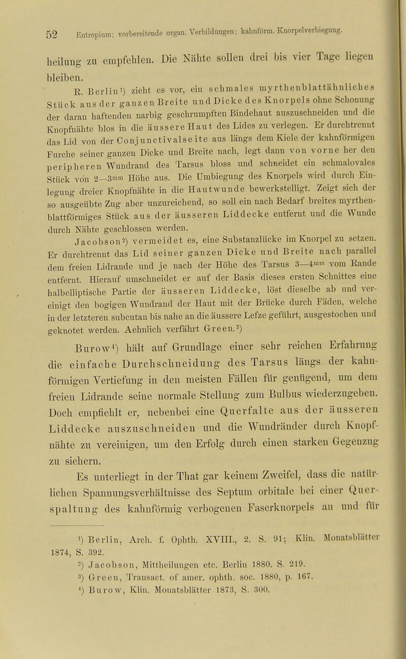 heilung zu empfehlen. Die Nähte sollen drei bis vier Tage liegen bleiben. R. Berlin1) zieht es vor, ein schmales myrtlienblattähnliches Stück aus der ganzen Breite und Dicke des Knorpels ohne Schonung der daran haftenden narbig geschrumpften Bindehaut auszuschneiden und die Knopfnähte blos in die äussere Haut des Lides zu verlegen. Er durchtrennt das Lid von der Conj unctivalse ite aus längs dem Kiele der kahnförmigen Furche seiner ganzen Dicke und Breite nach, legt dann von vorne her den peripheren Wundrand des Tarsus bloss und schneidet ein schmalovales Stück von 2—3»m Höhe aus. Die Umbiegung des Knorpels wird durch Ein- legung dreier Knopfnähte in die Hautwunde bewerkstelligt. Zeigt sich der so ausgeübte Zug aber unzureichend, so soll ein nach Bedarf breites myrthen- blattförmiges Stück aus der äusseren Liddecke entfernt und die Wunde durch Nähte geschlossen werden. Jacobson2) vermeidet es, eine Substanzlücke im Knorpel zu setzen. Er durchtrennt das Lid seiner ganzen Dicke und Breite nach parallel dem freien Lidrande und je nach der Höhe des Tarsus 3—4mm vom Rande entfernt. Hierauf umschneidet er auf der Basis dieses ersten Schnittes eine halbelliptische Partie der äusseren Liddecke, löst dieselbe ab und ver- einigt den bogigen Wundrand der Haut mit der Brücke durch Fäden, welche in der letzteren subcutan bis nahe an die äussere Lefze geführt, ausgestochen und geknotet werden. Aehnlich verfährt Green.3) Burow4) hält auf Grundlage einer sehr reichen Erfahrung die einfache Durchschneidung des Tarsus längs, der kahn- förmigen Vertiefung in den meisten Fällen für genügend, um dem freien Lidrande seine normale Stellung zum Bulbus wiederzugeben. Doch empfiehlt er, nebenbei eine Querfalte aus der äusseren Liddecke auszuschneiden und die Wundränder durch Knopf- nähte zu vereinigen, um den Erfolg durch einen starken Gegenzug zu sichern. Es unterliegt in der That gar keinem Zweifel, dass die natür- lichen Spannungsverhältnisse des Septum orbitale bei einer Quer- spaltung des kahnförmig verbogenen Faserknorpels an und für 1) Berlin, Arch. f. Ophth. XVIII., 2. S. 91; Klin. Monatsblätter 1874, S. 392. 2) Jacobson, Mittheilungen etc. Berlin 1880. S. 219. 3) Green, Transact. of amer. ophth. soc. 1880, p. 167.