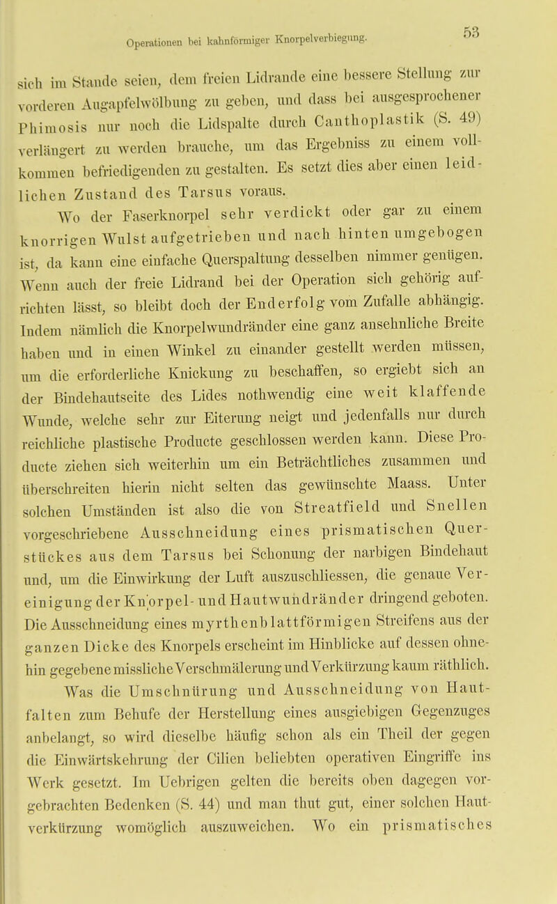 5« Operationen bei kahnförmiger Knorpelverbiegnng. sich ira Stande seien, dem freien Lidrande eine bessere Stellung zur vorderen Augapfelwölbung zu geben, und dass bei ausgesprochener Pliimosis nur noch die Lidspalte durch Canthoplastik (S. 49) verlängert zu werden brauche, um das Ergebnis» zu einem voll- kommen befriedigenden zu gestalten. Es setzt dies aber einen leid- lichen Zustand des Tarsus voraus. Wo der Faserknorpel sehr verdickt oder gar zu einem knorrigen Wulst aufgetrieben und nach hinten umgebogen ist, da kann eine einfache Querspaltung desselben nimmer genügen. Wenn auch der freie Lidrand bei der Operation sich gehörig auf- richten lasst, so bleibt doch der End erfolg vom Zufalle abhängig. Indem nämlich die Knorpelwundränder eine ganz ansehnliche Breite haben und in einen Winkel zu einander gestellt werden müssen, um die erforderliche Knickung zu beschaffen, so ergiebt sich an der Bindehautseite des Lides nothwendig eine weit klaffende Wunde, welche sehr zur Eiterung neigt und jedenfalls nur durch reichliche plastische Producte geschlossen werden kann. Diese Pro- dncte ziehen sich weiterhin um ein Beträchtliches zusammen und überschreiten hierin nicht selten das gewünschte Maass. Unter solchen Umständen ist also die von Streatfield und Sneilen vorgeschriebene Ausschneidung eines prismatischen Quer- stückes aus dem Tarsus bei Schonung der narbigen Bindehaut und, um die Einwirkung der Luft auszuscMiessen, die genaue Ver- einigung der Knorpel- und Hautwundränder dringend geboten. Die Ausschneidung eines myrthenblattförmigen Streifens aus der ganzen Dicke des Knorpels erscheint im Hinblicke auf dessen ohne- hin gegebene missliche Verschmälerung und Verkürzung kaum räthlich. Was die Umschnürung und Ausschneidung von Haut- falten zum Behufe der Herstellung eines ausgiebigen Gegenzuges anbelangt, so wird dieselbe häufig schon als ein Theil der gegen die Einwärtskehrung der Cilien beliebten operativen Eingriffe ins Werk gesetzt. Im Ucbrigen gelten die bereits oben dagegen vor- gebrachten Bedenken (S. 44) und man thut gut, einer solchen Haut- verkürzung womöglich auszuweichen. Wo ein prismatisches