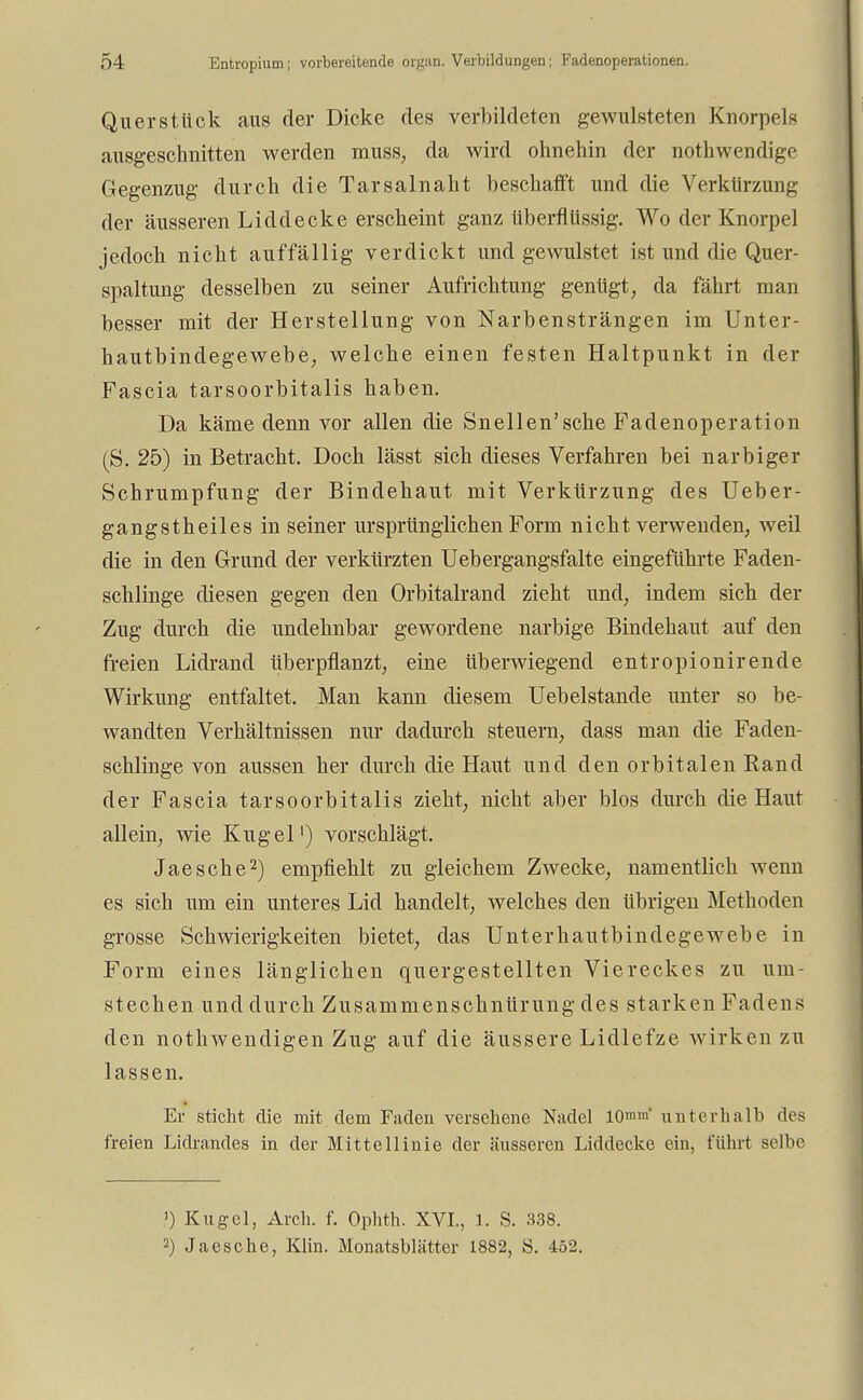 Qu er stück aus der Dicke des verbildeten gewulsteten Knorpels ausgeschnitten werden muss, da wird ohnehin der nothwendige Gegenzug durch die Tarsalnaht beschafft und die Verkürzung der äusseren Liddecke erscheint ganz überflüssig. Wo der Knorpel jedoch nicht auffällig verdickt und gewulstet ist und die Quer- spaltung desselben zu seiner Aufrichtung genügt, da fährt man besser mit der Herstellung von Narbensträngen im Unter- hautbindegewebe, welche einen festen Haltpunkt in der Fascia tarsoorbitalis haben. Da käme denn vor allen die Snellen'sche Fadenoperation (S. 25) in Betracht. Doch lässt sich dieses Verfahren bei narbiger Schrumpfung der Bindehaut mit Verkürzung des Ueber- gangstheiles in seiner ursprünglichen Form nicht verwenden, weil die in den Grund der verkürzten Uebergangsfalte eingeführte Faden- schlinge diesen gegen den Orbitalrand zieht und, indem sich der Zug durch die undehnbar gewordene narbige Bindehaut auf den freien Lidrand überpflanzt, eine Uberwiegend entropionirende Wirkung entfaltet. Man kann diesem Uebelstande unter so be- wandten Verhältnissen nur dadurch steuern, dass man die Faden- schlinge von aussen her durch die Haut und den orbitalen Band der Fascia tarsoorbitalis zieht, nicht aber blos durch die Haut allein, wie Kugel1) vorschlägt. Jaesche2) empfiehlt zu gleichem Zwecke, namentlich wenn es sich um ein unteres Lid handelt, welches den übrigen Methoden grosse Schwierigkeiten bietet, das Unterhautbindegewebe in Form eines länglichen quergestellten Viereckes zu um- stechen und durch Zusammenschnürung des starken Fadens den nothwendigen Zug auf die äussere Lidlefze wirken zu lassen. Er sticht die mit dem Faden versehene Nadel 10»* unterhalb des freien Lidrandes in der Mittellinie der äusseren Liddecke ein, führt selbe >) Kugel, Arch. f. Ophth. XVI., 1. S. 338. 2) Jaesche, Klin. Monatsblätter 1882, S. 452.