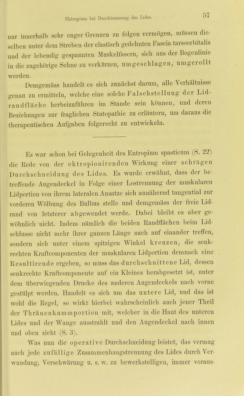 Ektiopium bei Piiichtramuug des Lides. nur innerhalb sehr enger Grenzen zu folgen vermögen, müssen die- selben unter dem Streben der elastisch gedehnten Fascia tarsoorbitalis und der lebendig gespannten Muskelfasern, sich aus der Bogenlinie in die zugehörige Sehne zu verkürzen, umgeschlagen, umgerollt werden. Demgemäss handelt es sich zunächst darum, alle Verhältnisse genau zu ermitteln, welche eine solche Falschstellung der Lid- randfläche herbeizuführen im Stande sein können, und deren Beziehungen zur fraglichen Statopathie zu erläutern, um daraus die therapeutischen Aufgaben folgerecht zu entwickeln. Es war schon bei Gelegenheit des Entropium spasticum (S. 22) die Rede von der ektropionirenden Wirkung einer schrägen Durchschneidung des Lides. Es wurde erwähnt, dass der be- treffende Augendeckel in Folge einer Lostrennung der muskulären Lidportion von ihrem lateralen Ansätze sich annähernd tangential zur vorderen Wölbung des Bulbus stelle und demgemäss der freie Lid- rand von letzterer abgewendet werde. Dabei bleibt es aber ge- wöhnlich nicht. Indem nämlich die beiden Randflächen beim Lid- schlusse nicht mehr ihrer ganzen Länge nach auf einander treffen, sondern sich unter einem spitzigen Winkel kreuzen, die senk- rechten Kraftcomponenten der muskulären Lidportion demnach eine Resultirende ergeben, so muss das durchschnittene Lid, dessen senkrechte Kraftcomponente auf ein Kleines herabgesetzt ist, unter dem überwiegenden Drucke des anderen Augendeckels nach vorne gestülpt werden. Handelt es sich um das untere Lid, und das ist wohl die Regel, so wirkt hierbei wahrscheinlich auch jener Theil der Thräncnkammportion mit, welcher in die Haut des unteren Lides und der Wange ausstrahlt und den Augendeckel nach innen und oben zieht (S. 3). Was nun die operative Durchschneidung leistet, das vermag auch jede zufällige Zusammenhangstrennung des Lides durch Ver- wundung, Verschwärung u. s. w. zu bewerkstelligen, immer voraus-