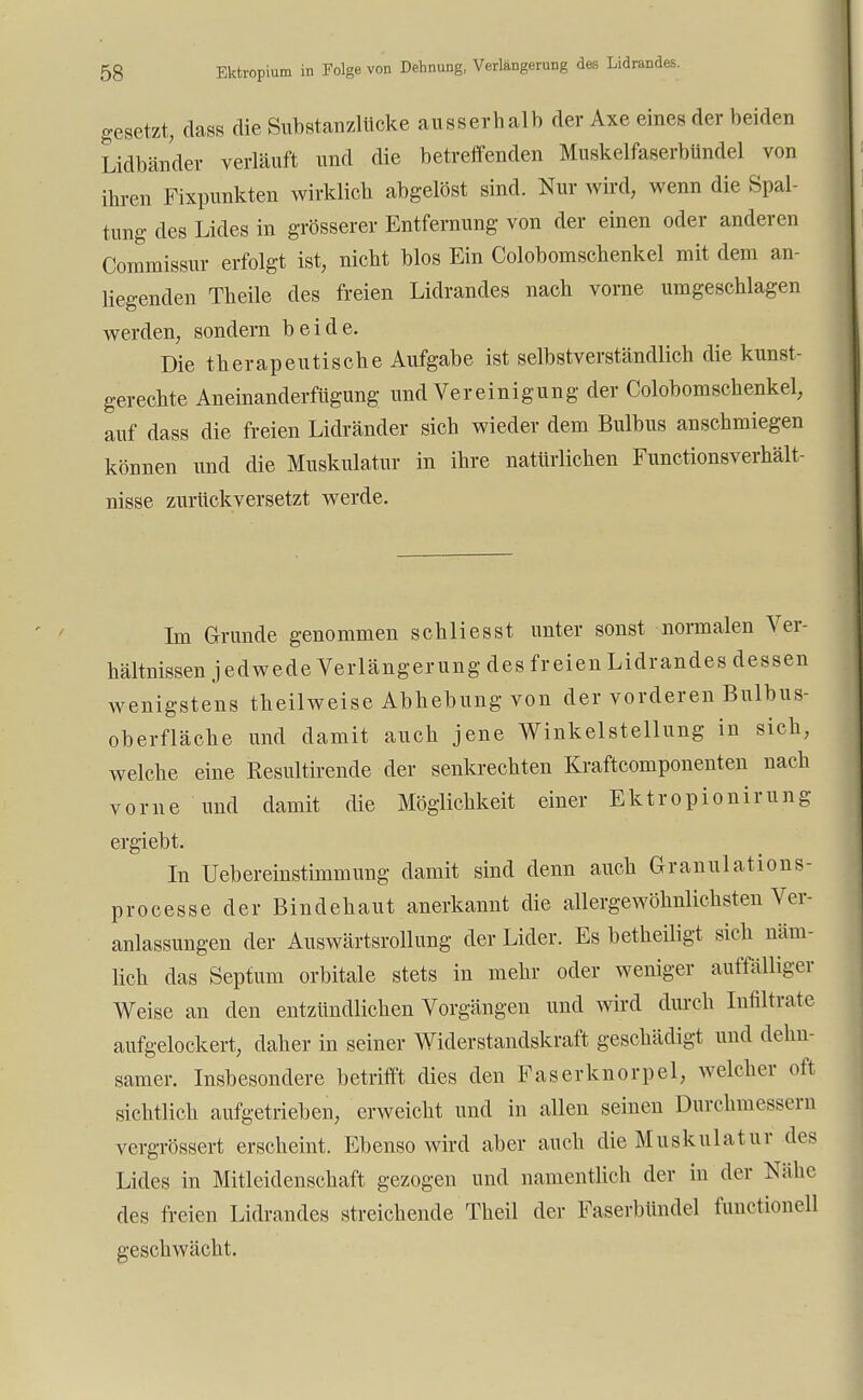 gesetzt, dass die Substanzlücke ausserhalb der Axe eines der beiden Lidbänder verläuft und die betreffenden Muskelfaserbündel von ihren Fixpunkten wirklich abgelöst sind. Nur wird, wenn die Spal- tung des Lides in grösserer Entfernung von der einen oder anderen Commissur erfolgt ist, nicht blos Ein Colobomschenkel mit dem an- liegenden Theile des freien Lidrandes nach vorne umgeschlagen werden, sondern beide. Die therapeutische Aufgabe ist selbstverständlich die kunst- gerechte Aneinanderfügung und Vereinigung der Colobomschenkel, auf dass die freien Lidränder sich wieder dem Bulbus anschmiegen können und die Muskulatur in ihre natürlichen Functionsverhält- nisse zurückversetzt werde. Im Grunde genommen schliesst unter sonst normalen Ver- hältnissen jedwede Verlängerung des freien Lidrandes dessen wenigstens theilweise Abhebung von der vorderen Bulbus- oberfläche und damit auch jene Winkelstellung in sich, welche eine Resultirende der senkrechten Kraftcomponenten nach vorne und damit die Möglichkeit einer Ektropionirung ergiebt. In Uebereinstimmung damit sind denn auch Granulations- processe der Bindehaut anerkannt die allergewöhnlichsten Ver- anlassungen der Auswärtsrollung der Lider. Es betheiligt sich näm- lich das Septum orbitale stets in mehr oder weniger auffälliger Weise an den entzündlichen Vorgängen und wird durch Infiltrate aufgelockert, daher in seiner Widerstandskraft geschädigt und dehn- samer. Insbesondere betrifft dies den Faserknorpel, welcher oft sichtlich aufgetrieben, erweicht und in allen seinen Durchmessern vergrössert erscheint. Ebenso wird aber auch die Muskulatur des Lides in Mitleidenschaft gezogen und namentlich der in der Kühe des freien Lidrandes streichende Theil der Faserbimdel functionell geschwächt.