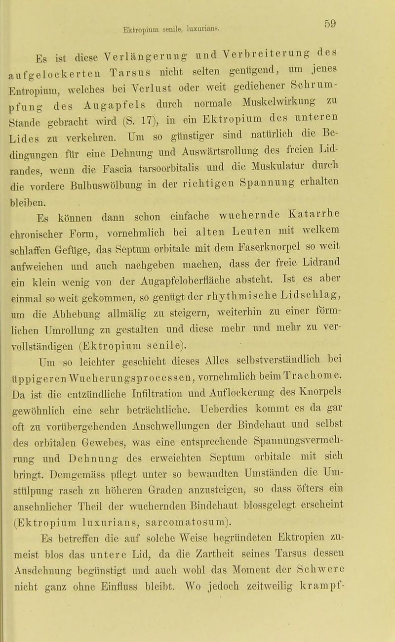 Ektropium senile, luxurians. Es ist diese Verlängerung- und Verbreiterung des aufgelockerten Tarsus nicht selten genügend, um jenes Entropium, welches bei Verlust oder weit gediehener Schrum- pfung des Augapfels durch normale Muskelwirkung zu Stande gebracht wird (S. 17), in ein Ektropium des unteren Lides zu verkehren. Um so günstiger sind natürlich die Be- dingungen für eine Dehnung und Auswärtsrollung des freien Lid- randes, wenn die Fascia tarsoorbitalis und die Muskulatur durch die vordere Bidbuswölbung in der richtigen Spannung erhalten bleiben. Es können dann schon einfache wuchernde Katarrhe chronischer Form, vornehmlich bei alten Leuten mit welkem schlaffen Gefüge, das Septum orbitale mit dem Faserknorpel so weit aufweichen und auch nachgeben machen, dass der freie Lidrand ein klein wenig von der Augapfeloberfläche absteht. Ist es aber einmal soweit gekommen, so genügt der rhythmische Lidschlag, um die Abhebung allmälig zu steigern, weiterhin zu einer förm- lichen Umrollung zu gestalten und diese mehr und mehr zu ver- vollständigen (Ektropium senile). Um so leichter geschieht dieses Alles selbstverständlich bei üppigeren Wuckerungsprocessen, vornehmlich beim Trachome. Da ist die entzündliche Infiltration und Auflockerung des Knorpels gewöhnlich eine sehr beträchtliche. Ueberdies kommt es da gar oft zu vorübergehenden Anschwellungen der Bindehaut und selbst des orbitalen Gewebes, was eine entsprechende Spannungsvermeh- rung und Dehnung des erweichten Septum orbitale mit sich bringt. Demgemäss pflegt unter so bewandten Umständen die Um- stülpung rasch zu höheren Graden anzusteigen, so dass öfters ein ansehnlicher Theil der wuchernden Bindehaut blossgelegt erscheint (Ektropium luxurians, sarcomatosum). Es betreffen die auf solche Weise begründeten Ektropien zu- meist blos das untere Lid, da die Zartheit seines Tarsus dessen Ausdehnung begünstigt und auch wohl das Moment der Schwere nicht ganz ohne Einfluss bleibt. Wo jedoch zeitweilig krampf-