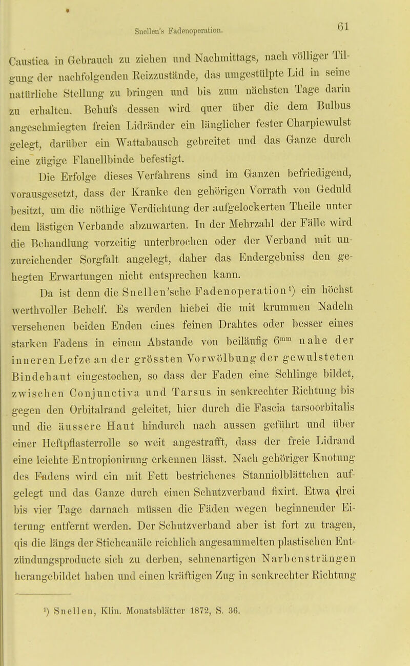 Snelleu's Fadenopemtion. Caustioa in Gebrauch zu ziehen und Nachmittags, nach völliger Til- gung- der nachfolgenden Reizzustände, das umgestülpte Lid in seine natürliche Stellung zu bringen und bis zum nächsten Tage darin zu erhalten. Behufs dessen wird quer über die dem Bulbus angeschmiegten freien Lidränder ein länglicher fester Charpiewulst «»■eleet darüber ein Wattabausch gebreitet und das Ganze durch eine zügige Flanellbinde befestigt. Die Erfolge dieses Verfahrens sind im Ganzen befriedigend, vorausgesetzt, dass der Kranke den gehörigen Vorrath von Geduld besitzt, um die nöthige Verdichtung der aufgelockerten Theile unter dem lästigen Verbände abzuwarten. In der Mehrzahl der Fälle wird die Behandlung vorzeitig unterbrochen oder der Verband mit un- zureichender Sorgfalt angelegt, daher das Endergebniss den ge- hegten Erwartungen nicht entsprechen kann. Da ist denn die Snellen'sche Fadenoperation1) ein höchst werthvoller Behelf. Es werden hiebei die mit krummen Nadeln versehenen beiden Enden eines feinen Drahtes oder besser eines starken Fadens in einem Abstände von beiläufig 6ram nahe der inneren Lefze an der grössten Vorwölbung der gewulsteten Bindehaut eingestochen, so dass der Faden eine Schlinge bildet, zwischen Conjunctiva und Tarsus in senkrechter Richtung bis gegen den Orbitalrand geleitet, hier durch die Fascia tarsoorbitalis und die äussere Haut hindurch nach aussen geführt und über piner Heftpflasterrolle so weit angestrafft, dass der freie Lidrand eine leichte Entropionirung erkennen lässt. Nach gehöriger Knotung des F-fldens wird ein mit Fett bestrichenes Stanniolblättchen auf- gelegt und das Ganze durch einen Schutzverband fixirt. Etwa drei bis vier Tage darnach müssen die Fäden wegen beginnender Ei- terung entfernt werden. Der Schutzverband aber ist fort zu tragen, qis die längs der Stichcanäle reichlich angesammelten plastischen Ent- zündungsproducte sich zu derben, sehnenartigen Narbensträngen herangebildet haben und einen kräftigen Zug in senkrechter Richtung ') Sn eilen, Kim. Monatsbliitter 1872, S. 36.