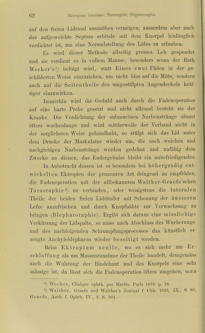 auf deu freien Lidrand auszuüben vermögen, ausserdem aber aucb das aufgeweichte Septum orbitale mit dem Knorpel hinlänglich verdichtet ist, um eine Normalstellung des Lides zu erlauben. Es wird dieser Metbode allseitig grosses Lob gespendet und sie verdient es in vollem Maasse, besonders wenn der Kath Wecker's1) befolgt wird, statt Eines zwei Fäden in der ge- schilderten Weise einzuziehen, um nicht blos auf die Mitte, sondern aucb auf die Seitentheile des umgestülpten Augendeckels kräf- tiger einzuwirken. Immerhin wird die Geduld auch durch die Fadenoperation auf eine harte Probe gesetzt und nicht allemal besteht sie der Kranke. Die Verdichtung der submucösen Narbenstränge säumt öfters wochenlange und wird mittlerweile der Verband nicbt in der sorglichsten Weise gehandhabt, so stülpt sich das Lid unter dem Drucke der Muskulatur wieder um, die noch weichen und nachgiebigen Narbenstränge werden gedehnt und unfähig dem Zwecke zu dienen, das Endergebniss bleibt ein unbefriedigendes. In Anbetracht dessen ist es besonders bei höhergradig ent- wickelten Ektropien der genannten Art dringend zu empfehlen, die Fadenoperation mit der allbekannten Walt her-Gr aefe'schen Tarsoraphie2) zu verbinden, oder wenigstens die lateralen Theile der beiden freien Lidränder mit Schonung der äusseren Lefze anzufrischen und durch Knopfnähte zur Verwachsung zu bringen (Blepharorapliie). Ergibt sich daraus eine missliebige Verkürzung der Lidspalte, so muss nach Abschluss des Wucherungs- und des nachfolgenden Schrumpfungsprocesses das künstlich er- zeugte Anchyloblepharon wieder beseitigt werden. Beim Ektropium senile, wo es sich mehr um Er- schlaffung als um Massenzunabme der Tbeile handelt, demgemiiss auch die Wulstung der Bindebaut und des Knorpels eine sehr mässige ist, da lässt sich die Fadenoperation öfters umgeben, man ') Wecker, Clinique ophth. par Martin. Paris 1873. p. 28. 2) Walther, Graefe und Walther's Journal f. Chir. 182(3. 1X.; S. 86; Graefe, Arch. f. Ophth. IV., 2. S. 201.