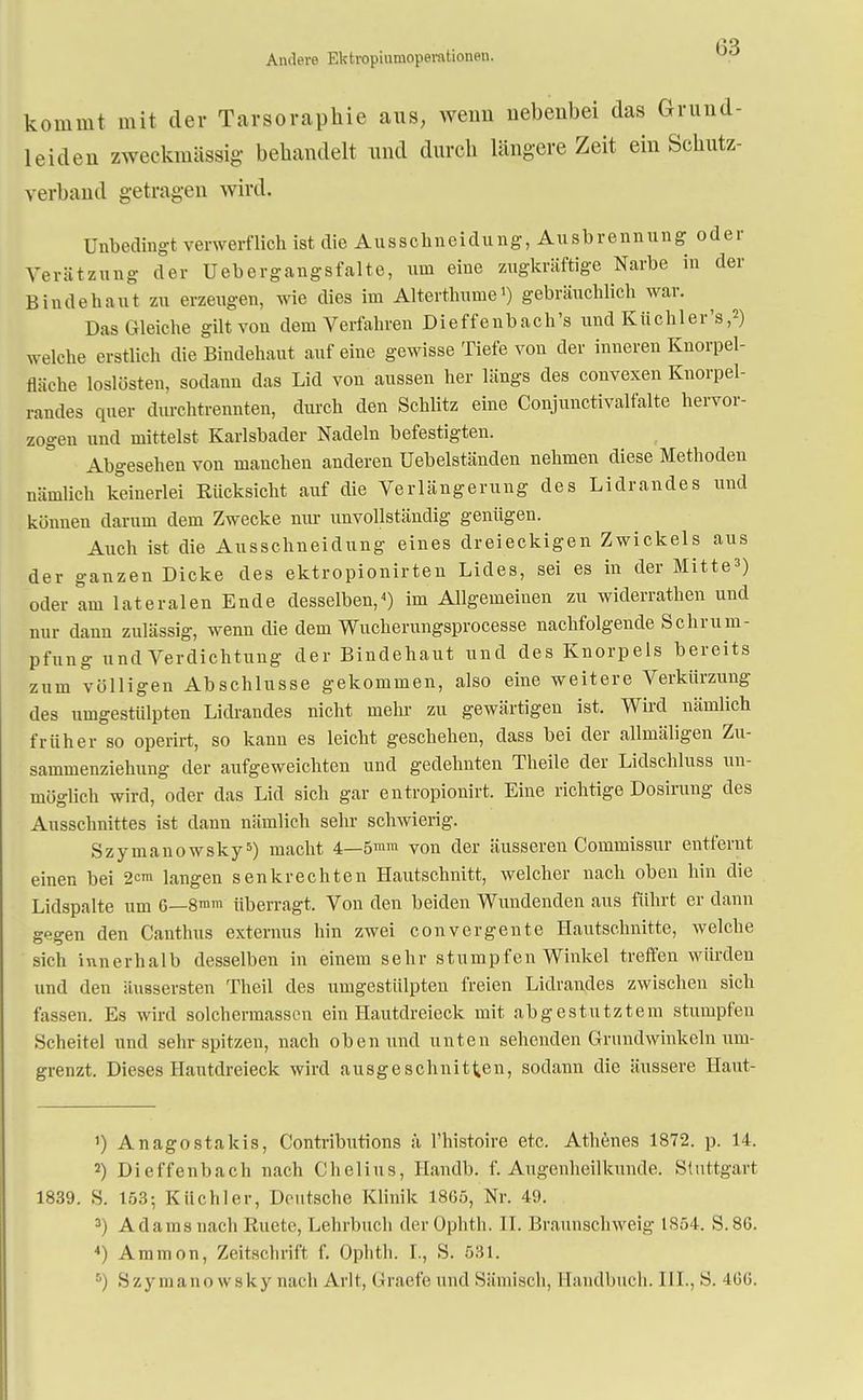 Andere Ektropiumopemtionen. kommt mit der Tarsorapkie aus, wenn nebenbei das Grund- leiden zweckmässig behandelt und durch längere Zeit ein Schutz- verband getragen wird. Unbedingt verwerflich ist die Ausschneidung, Ausbrennung oder Verätzung der Uebergangsfalte, um eine zugkräftige Narbe in der Bindehaut zu erzeugen, wie dies im Alterthume1) gebräuchlich war. Das Gleiche gilt von dem Verfahren Dieffenbach's und Küchler's,2) welche erstlich die Bindehaut auf eine gewisse Tiefe von der inneren Knorpel- fläche loslösten, sodann das Lid von aussen her längs des convexen Knorpel- randes quer durchtrennten, durch den Schlitz eine Conjunctivalfalte hervor- zogen und mittelst Karlsbader Nadeln befestigten. Abgesehen von manchen anderen üebelständen nehmen diese Methoden nämlich keinerlei Rücksicht auf die Verlängerung des Lidrandes und können darum dem Zwecke nur unvollständig genügen. Auch ist die Ausschneidung eines dreieckigen Zwickels aus der ganzen Dicke des ektropionirten Lides, sei es in der Mitte') oder am lateralen Ende desselben,4) im Allgemeinen zu widerrathen und nur dann zulässig, wenn die dem Wucherungsprocesse nachfolgende Schrum- pfung und Verdichtung der Bindehaut und des Knorpels bereits zum völligen Abschlüsse gekommen, also eine weitere Verkürzung des umgestülpten Lidrandes nicht mehr zu gewärtigen ist. Wird nämlich früher so operirt, so kann es leicht geschehen, dass bei der allmäligen Zu- sammenziehung der aufgeweichten und gedehnten Theile der Lidschluss un- möglich wird, oder das Lid sich gar entropionirt. Eine richtige Dosirung des Ausschnittes ist dann nämlich sehr schwierig. Szymanowsky5) macht 4—5mm von der äusseren Commissiir entfernt einen bei 2c™ langen senkrechten Hautschnitt, welcher nach oben hin die Lidspalte um 6—8mm überragt. Von den beiden Wundenden aus führt er dann gegen den Canthus externus hin zwei convergente Hautschnitte, welche sich innerhalb desselben in einem sehr stumpfen Winkel treffen würden und den äussersten Theil des umgestülpten freien Lidrandes zwischen sich fassen. Es wird solchermassen ein Hautdreieck mit abgestutztem stumpfen Scheitel und sehr spitzen, nach oben und unten sehenden Grundwinkeln um- grenzt. Dieses Hautdreieck wird ausgeschnitten, sodann die äussere Haut- ') Anagostakis, Contributions ä l'histoire etc. Athenes 1872. p. 14. 2) Dieffenbach nach Chelius, Handb. f. Augenheilkunde. Stuttgart 1839. S. 153; Kiichler, Deutsche Klinik 1865, Nr. 49. 3) Adams nach Ruete, Lehrbuch der Ophth. II. Braunschweig 1S54. S.86. 4) Ammon, Zeitschrift f. Ophth. I., S. 531. ••) Szymanowsky nach Arlt, Graefe und Hämisch, Handbuch. III., H. 466.