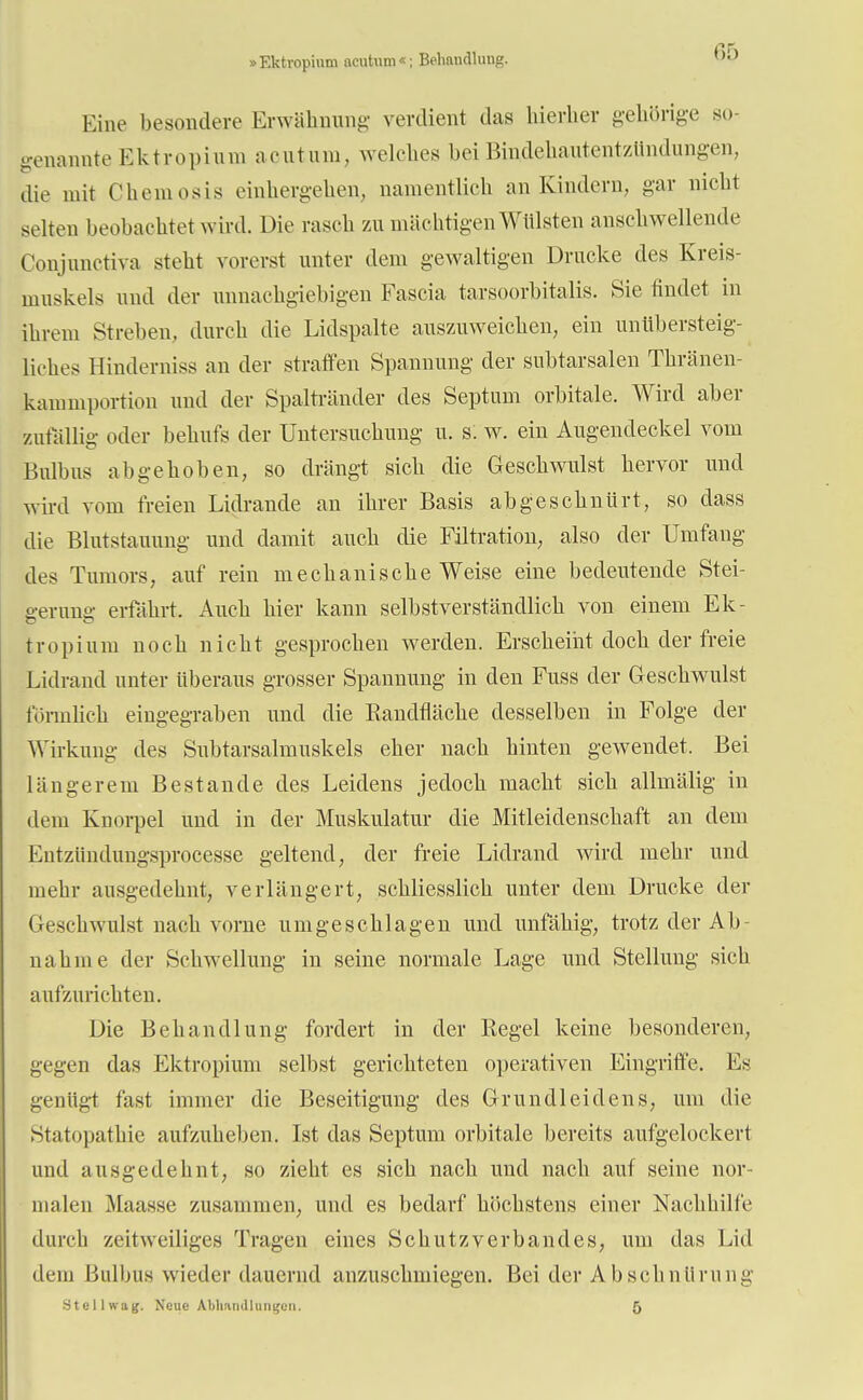 »Ektropium acutum«; Behandlung. Eine besondere Erwähnung verdient das hierher gehörige so- genannte Ektropium acutum, welches bei Biudeuautentzündungen, die mit Chemosis einhergehen, namentlich an Kindern, gar nicht selten beobachtet wird. Die rasch zu mächtigen Wülsten anschwellende Conjnnctiva steht vorerst unter dem gewaltigen Drucke des Kreis- muskels und der unnachgiebigen Fascia tarsoorbitalis. Sie findet in ihrem Streben, durch die Lidspalte auszuweichen, ein unübersteig- liches Hinderniss an der straffen Spannung der subtarsalen Thränen- kammportion und der Spaltränder des Septum orbitale. Wird aber zufällig oder behufs der Untersuchung u. s: w. ein Augendeckel vom Bulbus abgehoben, so drängt sich die Geschwulst hervor und wird vom freien Lidrande an ihrer Basis abgeschnürt, so dass die Blutstauung und damit auch die Filtration, also der Umfang des Tumors, auf rein mechanische Weise eine bedeutende Stei- e-erunff erfährt. Auch hier kann selbstverständlich von einem Ek- tropium noch nicht gesprochen werden. Erscheint doch der freie Lidrand unter überaus grosser Spannung in den Fuss der Geschwulst förmlich eingegraben und die Bandfläche desselben in Folge der Wirkung des Subtarsalmuskels eher nach hinten gewendet. Bei längerem Bestände des Leidens jedoch macht sich allmälig in dem Knorpel und in der Muskulatur die Mitleidenschaft an dem Entziindungsprocesse geltend, der freie Lidrand wird mehr und mehr ausgedehnt, verlängert, schliesslich unter dem Drucke der Geschwulst nach vorne umgeschlagen und unfähig, trotz der Ab- nahme der Schwellung in seine normale Lage und Stellung sich aufzurichten. Die Behandlung fordert in der Regel keine besonderen, gegen das Ektropium selbst gerichteten operativen Eingriffe. Es genügt fast immer die Beseitigung des Grundleidens, um die Statopathie aufzuheben. Ist das Septum orbitale bereits aufgelockert und ausgedehnt, so zieht es sich nach und nach auf seine nor- malen Maasse zusammen, und es bedarf höchstens einer Nachhilfe durch zeitweiliges Tragen eines Schutzverbandes, um das Lid dem Bulbus wieder dauernd anzuschmiegen. Bei der Absclinürung Stellwag. Neue Abhandlungen. 5