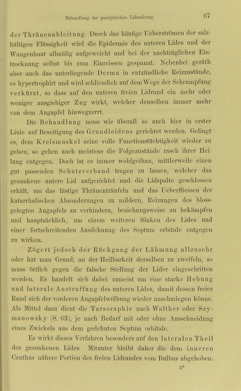 Behandlung der paralytischen Lidsenkung, der Thränenableitung. Durch das häutige Ueberströmen der salz- haltigen Flüssigkeit wird die Epidermis des unteren Lides und der Wangenhaut alrmälig aufgeweicht und bei der nachträglichen Ein- trocknung- selbst bis /um Einreissen gespannt. Nebenbei geräth aber auch das unterliegende Derma in entzündliche Reizzustände, es hypertrophirt und wird schliesslich auf dem Wege der Schrumpfung verkürzt, so dass auf den unteren freien Lidrand ein mehr oder weniger ausgiebiger Zug wirkt, welcher denselben immer mehr von dem Augapfel hinwegzerrt. Die Behandlung muss wie überall so auch hier in erster Linie auf Beseitigung des Grundleidens gerichtet werden. Gelingt es, dem Kreismuskel seine volle Functionstüchtigkeit wieder zu geben, so gehen auch meistens die Folgezustände rasch ihrer Hei- lung entgegen. Doch ist es immer wohlgethan, mittlerweile einen gut passenden Schutzverband tragen zu lassen, welcher das gesunkene untere Lid aufgerichtet und die Lidspalte geschlossen erhält, um das lästige Thränenträufeln und das Ueberfliessen der katarrhalischen Absonderungen zu mildern, Beizungen des bloss- gelegten Augapfels zu verhindern, beziehungsweise zu bekämpfen und hauptsächlich, um einem weiteren Sinken des Lides und einer fortschreitenden Ausdehnung des Septum orbitale entgegen zu wirken. Zögert jedoch der Bückgang der Lähmung allzusehr oder hat man Grand, an der Heilbarkeit derselben zu zweifeln, so muss örtlich gegen die falsche Stellung der Lider eingeschritten werden. Es handelt sich dabei zumeist um eine starke Hebung und laterale An straffung des unteren Lides, damit dessen freier Band sich der vorderen Augapfelwölbung wieder anschmiegen könne. Als Mittel dazu dient die Tarsoraphie nach Walther oder Szy- manowsky (S. 63), je nach Bedarf mit oder ohne Ausschneidung eines Zwickels aus dem gedehnten Septum orbitale. Es wirkt dieses Verfahren besonders auf den lateralen Tb eil des gesunkenen Lides. Mitunter bleibt daher die dem inneren Canthus nähere Portion des freien Eidrandes vom Eulbus abgehoben.