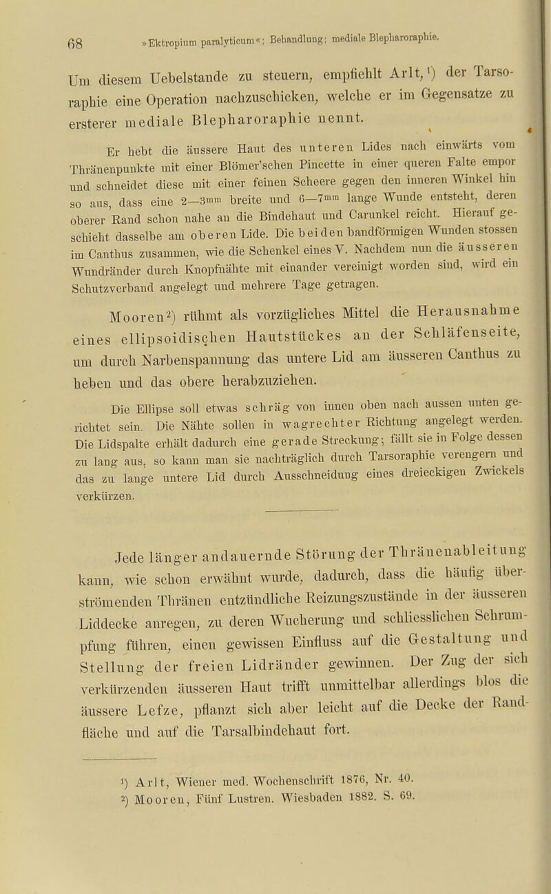 Um diesem Uebelstande zu steuern, empfiehlt Arlt/) der Tarso- rapbie eine Operation nachzuschicken, welche er im Gegensatze zu ersterer mediale Blepharorapliie nennt. Er hebt die äussere Haut des unteren Lides nach einwärts vom Thränenpunkte mit einer Blömer'schen Pincette in einer queren Falte empor und schneidet diese mit einer feinen Scheere gegen den inneren Winkel hin so aus, dass eine 2—3mm breite und 6—7«™ lange Wunde entsteht, deren oberer Rand schon nahe an die Bindehaut und Carunkel reicht. Hierauf ge- schieht dasselbe am oberen Lide. Die beiden bandförmigen Wunden stossen im Canthus zusammen, wie die Schenkel eines V. Nachdem nun die äusseren Wundränder durch Knopfnähte mit einander vereinigt worden sind, wird ein Schutzverband angelegt und mehrere Tage getragen. Mooren2) rühmt als vorzügliches Mittel die Herausnahme eines ellipsoidischen Hautstückes an der Schläfenseite, um durch Narbenspannung das untere Lid am äusseren Canthus zu heben und das obere herabzuziehen. Die Ellipse soll etwas schräg von innen oben nach aussen unten ge- richtet sein Die Nähte sollen in wagrechter Richtung angelegt werden. Die Lidspalte erhält dadurch eine gerade Streckung; fällt sie in Folge dessen zu lang aus, so kann man sie nachträglich durch Tarsoraphie verengern und das zu lange untere Lid durch Ausscbneidung eines dreieckigen Zwickels verkürzen. Jede länger andauernde Störung der Thränenableitung kann, wie schon erwähnt wurde, dadurch, dass die häufig über- strömenden Thränen entzündliche Reizungszustände in der äusseren .Liddecke anregen, zu deren Wucherung und schliesslichen Schrum- pfung führen, einen gewissen Einfluss auf die Gestaltung und Stellung der freien Lidränder gewinnen. Der Zug der sich verkürzenden äusseren Haut trifft unmittelbar allerdings blos die äussere Lefze, pflanzt sich aber leicht auf die Decke der Rand- fläche und auf die Tarsalbindehaut fort. ') Arlt, Wiener med. Wochenschrift 1876, Nr. 40. 2) Mooren, Fünf Lustren. Wiesbaden 1882. S. 69.