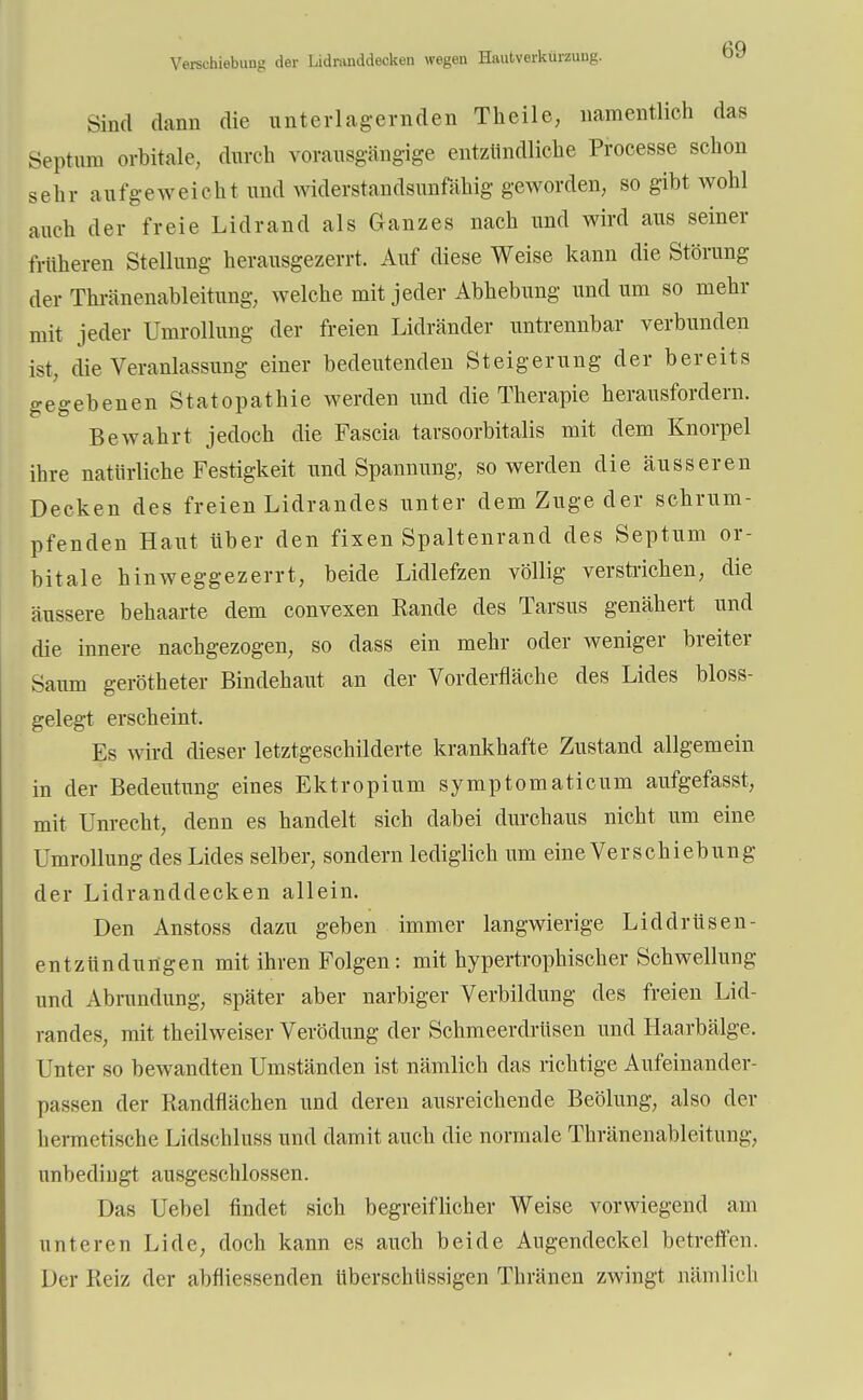 Verschiebung der Lidninddecken wegen Hautverkürzuug. Sind dann die unterlagernden Theile, namentlich das Septum orbitale, durch vorausgängige entzündliche Processe schon sein- aufgeweicht und widerstandsunfähig geworden, so gibt wohl auch der freie Lidrand als Ganzes nach und wird aus seiner früheren Stellung herausgezerrt. Auf diese Weise kann die Störung der Thränenableitung, welche mit jeder Abhebung und um so mehr mit jeder Umrollung der freien Lidränder untrennbar verbunden ist, die Veranlassung einer bedeutenden Steigerung der bereits gegebenen Statopathie werden und die Therapie herausfordern. Bewahrt jedoch die Fascia tarsoorbitalis mit dem Knorpel ihre natürliche Festigkeit und Spannung, so werden die äusseren Decken des freien Lidrandes unter dem Zuge der schrum- pfenden Haut über den fixen Spaltenrand des Septum or- bitale hinweggezerrt, beide Lidlefzen völlig verstrichen, die äussere behaarte dem convexen Rande des Tarsus genähert und die innere nachgezogen, so dass ein mehr oder weniger breiter Saum gerötheter Bindehaut an der Vorderfläche des Lides bloss- gelegt erscheint. Es wird dieser letztgeschilderte krankhafte Zustand allgemein in der Bedeutung eines Ektropium symptomaticum aufgefasst, mit Unrecht, denn es handelt sich dabei durchaus nicht um eine Umrollung des Lides selber, sondern lediglich um eine Verschiebung der Lidranddecken allein. Den Anstoss dazu geben immer langwierige Liddrüsen- entzündungen mit ihren Folgen: mit hypertrophischer Schwellung und Abrundung, später aber narbiger Verbildung des freien Lid- randes, mit theilweiser Verödung der Schmeerdrüsen und Haarbälge. Unter so bewandten Umständen ist nämlich das richtige Aufeinander- passen der Randflächen und deren ausreichende Beölung, also der hermetische Lidsehluss und damit auch die normale Thränenableitung, unbedingt ausgeschlossen. Das Uebel findet sich begreiflicher Weise vorwiegend am unteren Lide, doch kann es auch beide Augendeckel betreffen. Der Reiz der abfliegenden überschüssigen Thränen zwingt nämlich