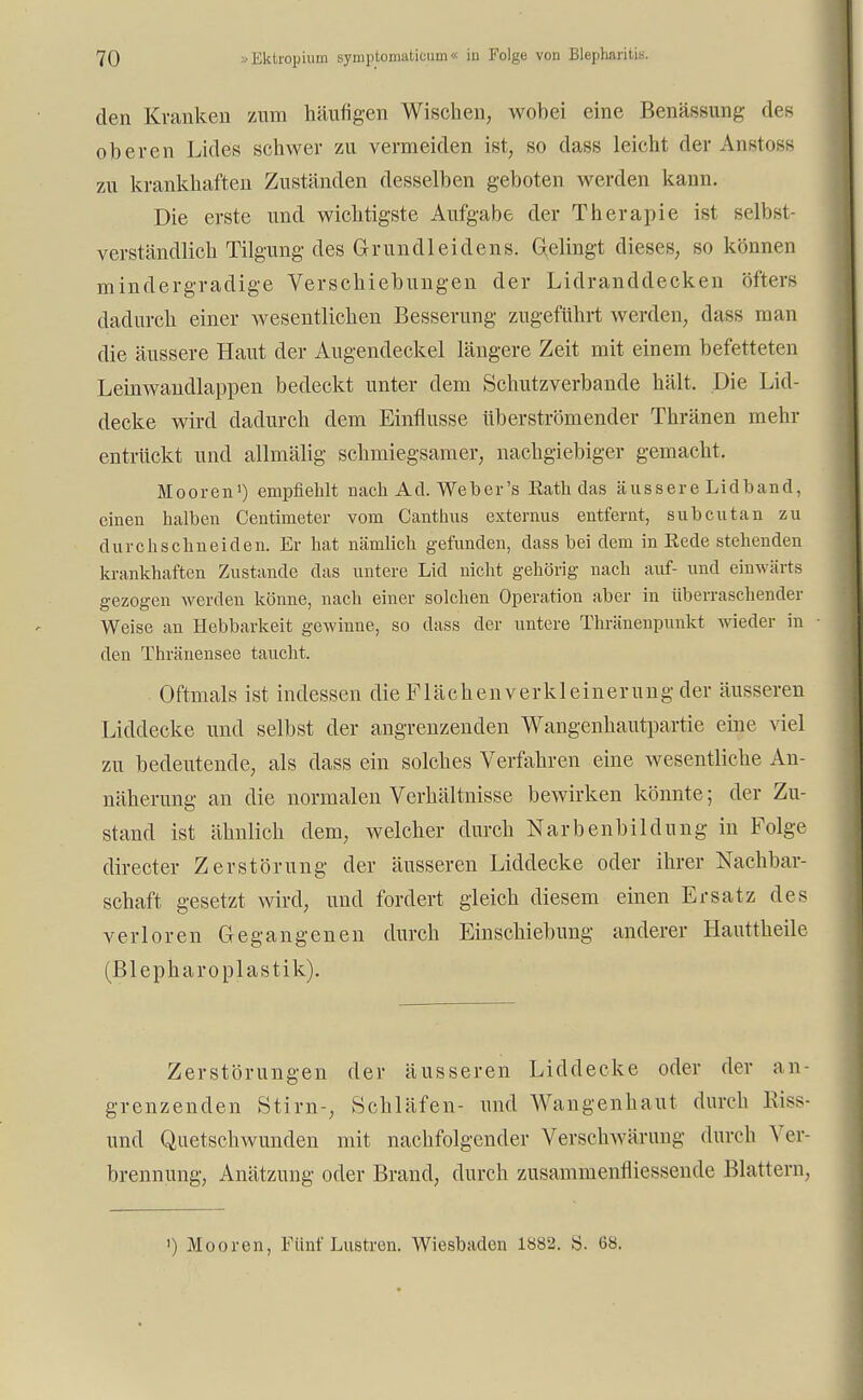 den Kranken zum häufigen Wischen, wobei eine Benässung des oberen Lides schwer zu vermeiden ist, so dass leicht der Anstoss zu krankhaften Zuständen desselben geboten werden kann. Die erste und wichtigste Aufgabe der Therapie ist selbst- verständlich Tilgung des Grundleidens. Gelingt dieses, so können mindergradige Verschiebungen der Lidranddecken öfters dadurch einer wesentlichen Besserung zugeführt werden, dass man die äussere Haut der Augendeckel längere Zeit mit einem befetteten Leinwandlappen bedeckt unter dem Schutzverbande hält. Die Lid- decke wird dadurch dem Einflüsse überströmender Thränen mehr entrückt und allmälig schmiegsamer, nachgiebiger gemacht. Mooren1) empfiehlt nach Ad. Web er's Eath das äussere Lidband, einen halben Centimeter vom Canthus externus entfernt, subcutan zu durchschneiden. Er hat nämlich gefunden, dass bei dem in Rede stehenden krankhaften Zustande das untere Lid nicht gehörig nach auf- und einwärts gezogen werden könne, nach einer solchen Operation aber in überraschender Weise an Hebbarkeit gewinne, so dass der untere Thränenpunkt wieder in den Thränensee taucht. Oftmals ist indessen die Flächenverkleinerung der äusseren Liddecke und selbst der angrenzenden Wangenhautpartie eine viel zu bedeutende, als dass ein solches Verfahren eine wesentliche An- näherung an die normalen Verhältnisse bewirken könnte; der Zu- stand ist ähnlich dem, welcher durch Narbenbildung in Folge directer Zerstörung der äusseren Liddecke oder ihrer Nachbar- schaft gesetzt wird, und fordert gleich diesem einen Ersatz des verloren Gegangenen durch Einschiebung anderer Hauttheile (Blepharoplastik). Zerstörungen der äusseren Liddecke oder der an- grenzenden Stirn-, Schläfen- und Wangenhaut durch Biss- und Quetschwunden mit nachfolgender Verschwärung durch Ver- brennung, Anätzung oder Brand, durch zusammenfliessende Blattern,
