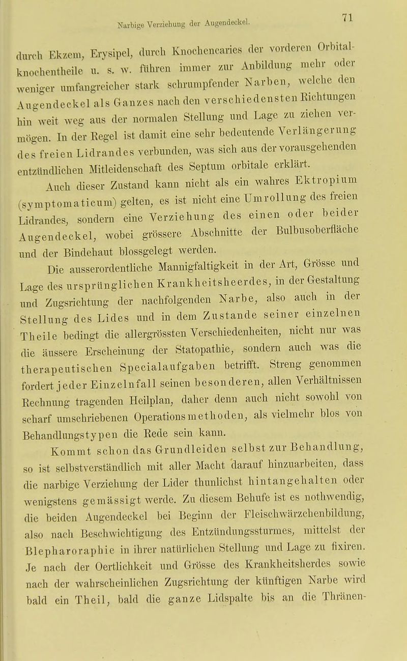 Narbige Veraehuug der Augendeckel. durch Ekzem, Erysipel, durch Knochenearies der vorderen Orbital- knochentheile u. S. W. fuhren immer zur Anbildung mehr oder weniger umfangreieher stark schrumpfender Narben, welche den Ugendeckel als Ganzes nach den verschiedensten Richtungen hin weit weg aus der normalen Stellung und Lage zu ziehen ver- mögen. In der Regel ist damit eine sehr bedeutende Verlängerung des freien Lidrandes verbunden, was sich aus der vorausgehenden entzündlichen Mitleidenschaft des Septum orbitale erklärt. \uch dieser Zustand kann nicht als ein wahres Ektropium (symptomaticum) gelten, es ist nicht eine Um roll ung des freien Lidrandes, sondern eine Verziehung des einen oder beider Augendeckel, wobei grössere Abschnitte der Bulbusoberfläche und der Bindehaut blossgelegt werden. Die ausserordentliche Mannigfaltigkeit in der Art, Grösse und Lage des ursprünglichen Krankheitsheerdes, in der Gestaltung und Zugsrichtung der nachfolgenden Narbe, also auch in der Stellung des Lides und in dem Zustande seiner einzelnen Theile bedingt die allergrössten Verschiedenheiten, nicht nur was die äussere Erscheinung der Statopathie, sondern auch was die therapeutischen Specialaufgaben betrifft. Streng genommen fordert jeder Einzelnfall seinen besonderen, allen Verhältnissen Rechnung tragenden Heilplan, daher denn auch nicht sowohl von scharf umschriebenen Operationsmethoden, als vielmehr blos von Behandlungstypen die Rede sein kann. Kommt schon das Grundleiden selbst zur Behandlung, so ist selbstverständlich mit aller Macht 'darauf hinzuarbeiten, dass die narbige Verziehung der Lider thunlichst hintangehalten oder wenigstens gemässigt werde. Zu diesem Behufe ist es nothwendig, die beiden Augendeckel bei Beginn der Fleischwärzchenbildung, also nach Beschwichtigung des Entzündungssturmes, mittelst der Blepharoraphie in ihrer natürlichen Stellung und Lage zu fixiren. Je nach der Oertlichkeit und Grösse des Krankheitsherdes sowie nach der wahrscheinlichen Zugsrichtung der künftigen Narbe wird bald ein Theil, bald die ganze Lidspalte bis an die Thränen-