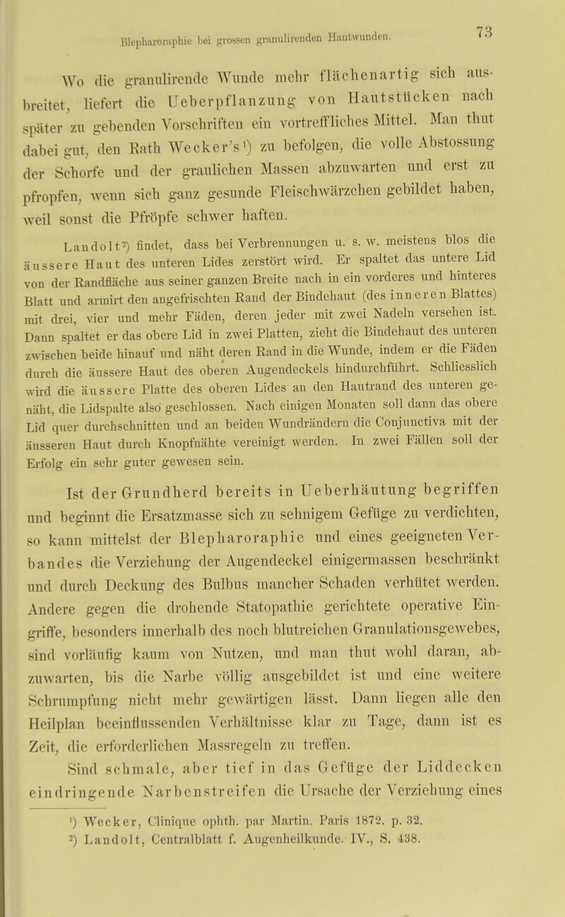 ßlepharoniphie bei grossen gmnulirenden Hautwunden. Wo die granulirende Wunde mehr fläohenartig sich aus- breitet, liefert die Ueberpflanzung von Hautstlicken nach später zu gebenden Vorschriften ein vortreffliches Mittel. Man thut dabei gut, den Eath Wecker's1) zu befolgen, die volle Abstossung der Schorfe und der graulichen Massen abzuwarten und erst zu pfropfen, wenn sich ganz gesunde Fleischwärzchen gebildet haben, weil sonst die Pfropfe schwer haften. Landolt*) findet, dass bei Verbrennungen u. s.w. meistens blos die äussere Haut des unteren Lides zerstört wird. Er spaltet das untere Lid von der Randfläche aus seiner ganzen Breite nach in ein vorderes und hinteres Blatt und armirt den angefrischten Rand der Bindehaut (des inneren Blattes) mit drei, vier und mehr Fäden, deren jeder mit zwei Nadeln versehen ist. Dann spaltet er das obere Lid in zwei Platten, zieht die Bindehaut des unteren zwischen beide hinauf und näht deren Rand in die Wunde, indem er die Fäden durch die äussere Haut des oberen Augendeckels hindurchführt. Schliesslich wird die äussere Platte des oberen Lides an den Hautrand des unteren ge- näht, die Lidspalte also geschlossen. Nach einigen Monaten soll dann das obere Lid quer durchschnitten und an beiden Wundrändern die Conjunctiva mit der äusseren Haut durch Knopfnähte vereinigt werden. In zwei Fällen soll der Erfolg ein sehr guter gewesen sein. Ist der Grundherd bereits in Ueberhäutung begriffen und beginnt die Ersatzmasse sich zu sehnigem Gefüge zu verdichten, so kann mittelst der Blepharoraphie und eines geeigneten Ver- bandes die Verziehimg der Augendeckel einigermassen beschränkt und durch Deckung des Bulbus mancher Schaden verhütet werden. Andere gegen die drohende Statopathie gerichtete operative Ein- griffe, besonders innerhalb des noch blutreichen Granulationsgewebes, sind vorläufig kaum von Nutzen, und man thut wohl daran, ab- zuwarten, bis die Narbe völlig ausgebildet ist und eine weitere Schrumpfung nicht mehr gewärtigen lässt. Dann liegen alle den Heilplan beeinflussenden Verhältnisse klar zu Tage, dann ist es Zeit, die erforderlichen Massregeln zu treffen. Sind schmale, aber tief in das Gefüge der Liddecken eindringende Narbenstreifen die Ursache der Verziehung eines ') Wecker, Clinique ophth. par Martin. Paris 1872. p. 32. 2) Landolt, Centralblatt f. Augenheilkunde. IV., S. 438.