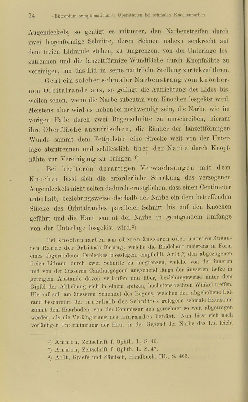 Augendeckels, so genügt es mitunter, den Narbenstreifen durch zwei bogenförmige Schnitte, deren Sehnen nahezu senkrecht auf dem freien Lidrande stehen, zu umgrenzen, von der Unterlage los- zutrennen und die lanzettförmige Wundfläche durch Knopfnähte zu vereinigen, um das Lid in seine natürliche Stellung zurückzuführen. Geht ein solcher schmaler Narbenstrang vom knöcher- nen Orbitalrande aus, so gelingt die Aufrichtung des Lides bis- weilen schon, wenn die Narbe subcutan vom Knochen losgelöst wird. Meistens aber wird es nebenbei nothwendig sein, die Narbe wie im vorigen Falle durch zwei Bogenschnitte zu umschreiben, hierauf ihre Oberfläche anzufrischen, die Ränder der lanzettförmigen Wunde sammt dem Fettpolster eine Strecke weit von der Unter- lage abzutrennen und schliesslich über der Narbe durch Knopf- nähte zur Vereinigung zu bringen. l) . Bei breiteren derartigen Verwachsungen mit dem Knochen lägst sich die erforderliche Streckung des verzogenen Augendeckels nieht selten dadurch ermöglichen, dass einen Centimeter unterhalb, beziehungsweise oberhalb der Narbe ein dem betreffenden Stücke des Orbitalrandes paralleler Schnitt bis auf . den Knochen geführt und die Haut sammt der Narbe in genügendem Umfange von der Unterlage losgelöst wird.2) Bei Knochennarben am oberen äusseren oder unteren äusse- ren Rande der Orbitalöffnung, welche die Bindehaut meistens in Form eines abgerundeten Dreieckes blosslegen, empfiehlt Arlt,3) den abgezogenen freien Lidrand durch zwei Schnitte zu umgrenzen, welche von der inneren und von der äusseren Canthusgegend ausgehend längs der äusseren Lefze in geringem Abstände davon verlaufen und über, beziehungsweise unter dem Gipfel der Abhebung sich in einem spitzen, höchstens rechten Winkel treffen. Hierauf soll am äusseren Schenkel des Bogens, welchen der abgehobene Lid- rand beschreibt, der innerhalb des Schnittes gelegene schmale Hautsaum sammt dem Haarboden, von der Commissur aus gerechnet so weit abgetragen werden, als die Verlängerung des Li dran des beträgt. Nun lässt sich nach vorläufiger Unterminirung der Haut in der Gegend der Narbe das Lid leicht J) Amnion, Zeitschrift f. Ophth, L, S. 4(5. 2) Amnion, Zeitschrift f. Ophth. I., S. 47. 3) Arlt, Graefe und Sämisch, Handbuch. III., S. 4(33.