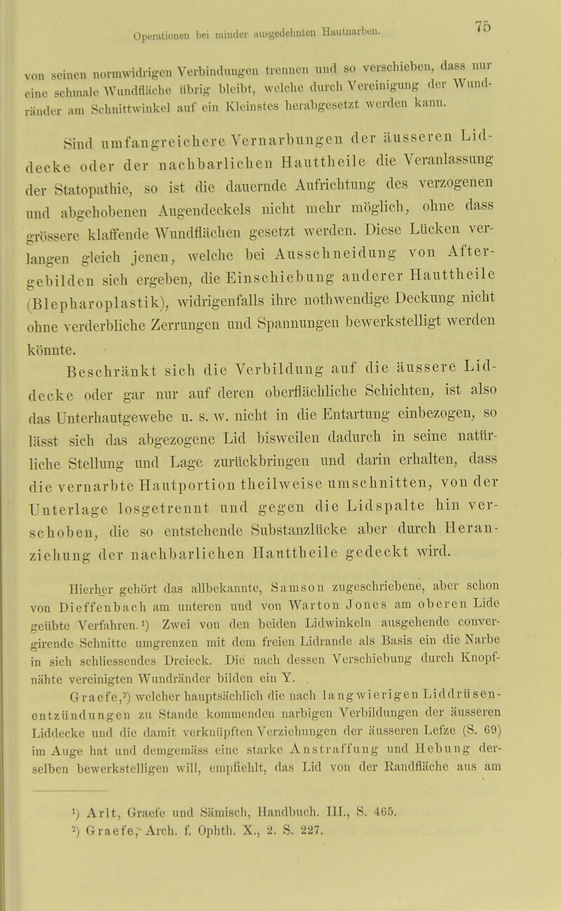 von seinen normwidrigen Verbindungen trennen und so verschieben, dass nur eine schmale Wundfläche übrig bleibt, welche durch Vereinigung der Wun.l- riinder am Schnittwinkel auf ein Kleinstes herabgesetzt werden kann. Sind umfangreichere Vernarbungen der äusseren Lid- deckc oder der nachbarlichen Hauttheile die Veranlassung der Sfcitopathie, so ist die dauernde Aufrichtung des verzogenen und abgehobenen Augendeckels nicht mehr möglich, ohne dass grössere klaffende Wundflächen gesetzt werden. Diese Lücken ver- langen gleich jenen, welche bei Ausschneidung von After- gebilden sich ergeben, die Einschiebung anderer Hauttheile (Blepharoplastik), widrigenfalls ihre notwendige Deckung nicht ohne verderbliche Zerrungen und Spannungen bewerkstelligt werden könnte. Beschränkt sich die Verbildung auf die äussere Lid- decke oder gar nur auf deren oberflächliche Schichten, ist also das Unterhautgewebe u. s. w. nicht in die Entartung einbezogen, so lässt sich das abgezogene Lid bisweilen dadurch in seine natür- liche Stellung und Lage zurückbringen und darin erhalten, dass die vernarbte Hautportion theilweise umschnitten, von der Unterlage losgetrennt und gegen die Lid spalte hin ver- schoben, die so entstehende Substanzlücke aber durch Heran- ziehung der nachbarlichen Hauttheile gedeckt wird. Hierher gehört das allbekannte, Samson zugeschriebene, aber schon von Dieffenbach am unteren und von War ton Jones am oberen Lide geübte Verfahren.1) Zwei von den beiden Lidwinkeln ausgehende conver- girende Schnitte umgrenzen mit dem freien Lidrande als Basis ein die Narbe in sich schliessendes Dreieck. Die nach dessen Verschiebung durch Knopf- nähte vereinigten Wundränder bilden ein Y. . Graefe,2) welcher hauptsächlich die nach langwierigen Liddriisen- entzündungen zu Stande kommenden narbigen Verbildungen der äusseren Liddecke und die damit verknüpften Verziehungen der äusseren Lefze (S. 69) im Auge hat und demgemäss eine starke An straffung und Hebung der- selben bewerkstelligen will, empfiehlt, das Lid von der Randfläche aus am ') Arlt, Graefe und Sämisch, Handbuch. III., S. 105. 2) Graefe,- Arch. f. Ophth. X., 2. S. 227.
