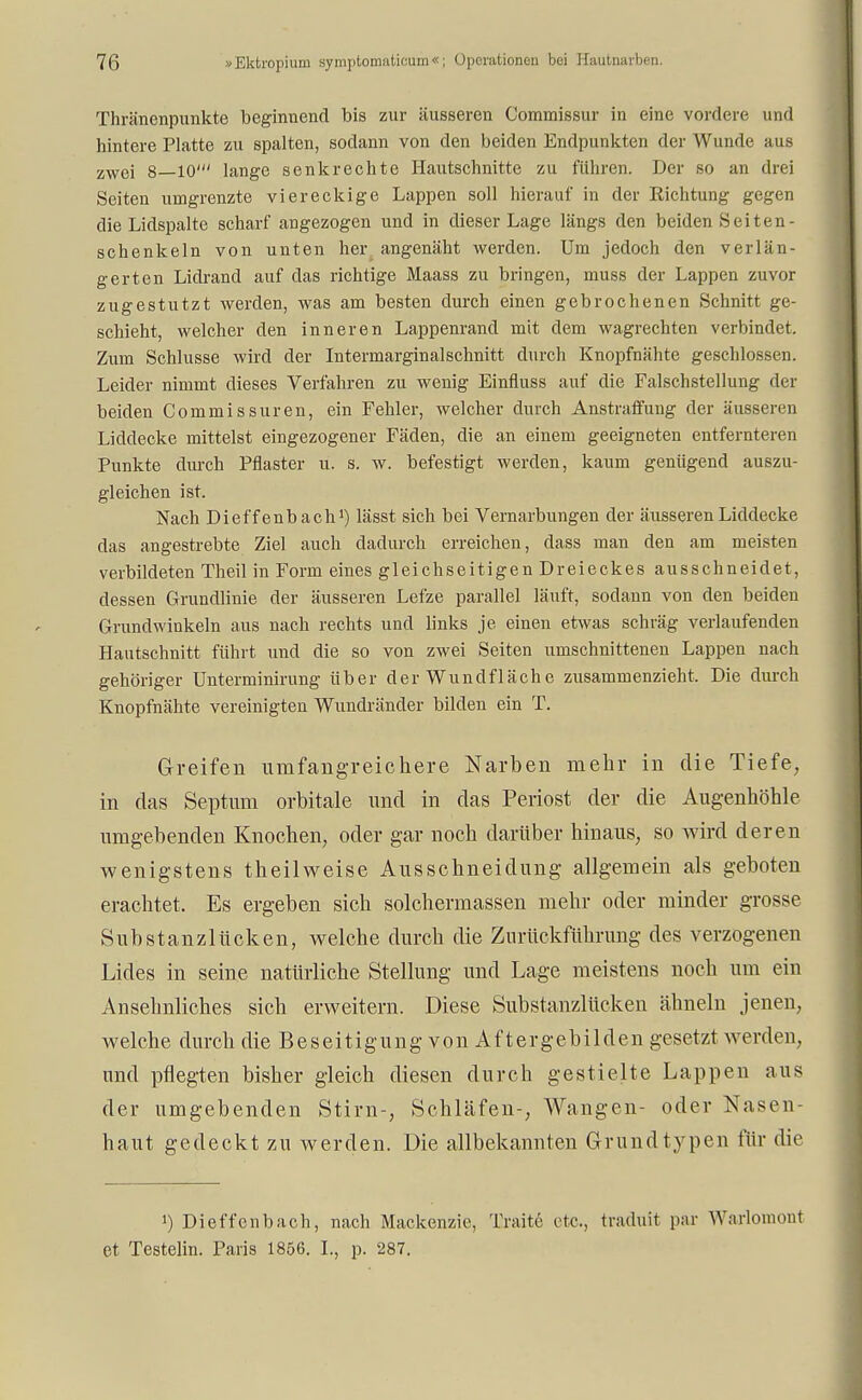 Thränenpunkte beginnend bis zur äusseren Commissur in eine vordere und hintere Platte zu spalten, sodann von den beiden Endpunkten der Wunde aus zwoj 8 10' lange senkrechte Hautschnitte zu führen. Der so an drei Seiten unigrenzte viereckige Lappen soll hierauf in der Eichtung gegen die Lidspalte scharf angezogen und in dieser Lage längs den beiden Seiten- schenkeln von unten her angenäht werden. Um jedoch den verlän- gerten Lidrand auf das richtige Maass zu bringen, muss der Lappen zuvor zugestutzt werden, was am besten durch einen gebrochenen Schnitt ge- schieht, welcher den inneren Lappenrand mit dem wagrechten verbindet. Zum Schlüsse wird der Intermarginalschnitt durch Knopfnähte geschlossen. Leider nimmt dieses Verfahren zu wenig Einfluss auf die Falschstellung der beiden Commissuren, ein Fehler, welcher durch Anstraffung der äusseren Liddecke mittelst eingezogener Fäden, die an einem geeigneten entfernteren Punkte durch Pflaster u. s. w. befestigt werden, kaum genügend auszu- gleichen ist. Nach Dieffenbach1) lässt sich bei Vernarbungen der äusseren Liddecke das angestrebte Ziel auch dadurch erreichen, dass man den am meisten verbildeten Theil in Form eines gleichseitigen Dreieckes ausschneidet, dessen Grundlinie der äusseren Lefze parallel läuft, sodann von den beiden Grundwinkeln aus nach rechts und links je einen etwas schräg verlaufenden Hautschnitt führt und die so von zwei Seiten umschnittenen Lappen nach gehöriger Unterminirung über der Wundfläche zusammenzieht. Die durch Knopfnähte vereinigten Wundränder bilden ein T. Greifen umfangreichere Narben mehr in die Tiefe, in das Septum orbitale und in das Periost der die Augenhöhle umgebenden Knochen, oder gar noch darüber hinaus, so wird deren wenigstens theil weise Ausschneidung allgemein als geboten erachtet. Es ergeben sich solchermassen mehr oder minder grosse Substanzlücken, welche durch die Zurückführung des verzogenen Lides in seine natürliche Stellung und Lage meistens noch um ein Ansehnliches sich erweitern. Diese Substanzlücken ähneln jenen, welche durch die Beseitigung vonAftergebilden gesetzt werden, und pflegten bisher gleich diesen durch gestielte Lappen aus der umgebenden Stirn-, Schläfen-, Wangen- oder Nasen- haut gedeckt zu werden. Die allbekannten Grund typen für die !) Dieffenbach, nach Mackenzie, Tratte etc., traduit par Warlonimit et Testeini. Paris 1856. L, p. 287.