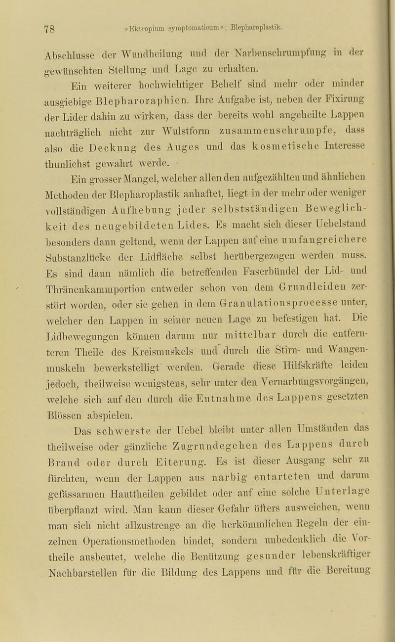 Abschlüsse der Wundkeilung und der Narbenschrumpfung in der gewünschten Stellung und Lage zu erhalten. Ein weiterer hochwichtiger Behelf sind mehr oder minder ausgiebige Blepharoraphicn. Ihre Aufgabe ist, neben der Fixirung der Lider dahin zu wirken, dass der bereits wohl angeheilte Lappen nachträglich nicht zur Wulstform zusammenschrumpfe, dass also die Deckung des Auges und das kosmetische Interesse thunlichst gewahrt werde. Ein grosser Mangel, welcher allen den aufgezählten und ähnlichen Methoden der Blepharoplastik anhaftet, liegt in der mehr oder weniger vollständigen Aufhebung jeder selbstständigen Beweglich- keit des neu gebildeten Lides. Es macht sich dieser Uebelstand besonders dann geltend, wenn der Lappen auf eine umfangreichere Substanzlücke der Lidfläche selbst herübergezogen werden muss. Es sind dann nämlich die betreffenden Faserbündel der Lid- und Thränenkammportion entweder schon von dem Grundleiden zer- stört worden, oder sie gehen in dem Granulationsprocesse unter, welcher den Lappen in seiner neuen Lage zu befestigen hat. Die Lidbewegungen können darum nur mittelbar durch die entfern- teren Theile des Kreismuskels und' durch die Stirn- und Wangen- muskeln bewerkstelligt' werden. Gerade diese Hilfskräfte leiden jedoch, theilweise wenigstens, sehr unter den Vernarbungsvorgängen, welche sich auf den durch die Entnahme des Lappens gesetzten Blossen abspielen. Das schwerste der Uebel bleibt unter allen Umständen das theilweise oder gänzliche Zugrundegehen des Lappens durch Brand oder durch Eiterung. Es ist dieser Ausgang sehr zu fürchten, wenn der Lappen aus narbig entarteten und darum gefässarmen Hauttheilen gebildet oder auf eine solche Unterlage überpflanzt wird. Man kann dieser Gefahr öfters ausweichen, wenn man sich nicht allzustrenge an die herkömmlichen Regeln der ein- zelnen Operationsmethoden bindet, sondern unbedenklich die \ or- theile ausbeutet, welche die Benützung gesunder lebenskräftiger Nachbarstellen für die Bildung des Lappens und für die Bereitung