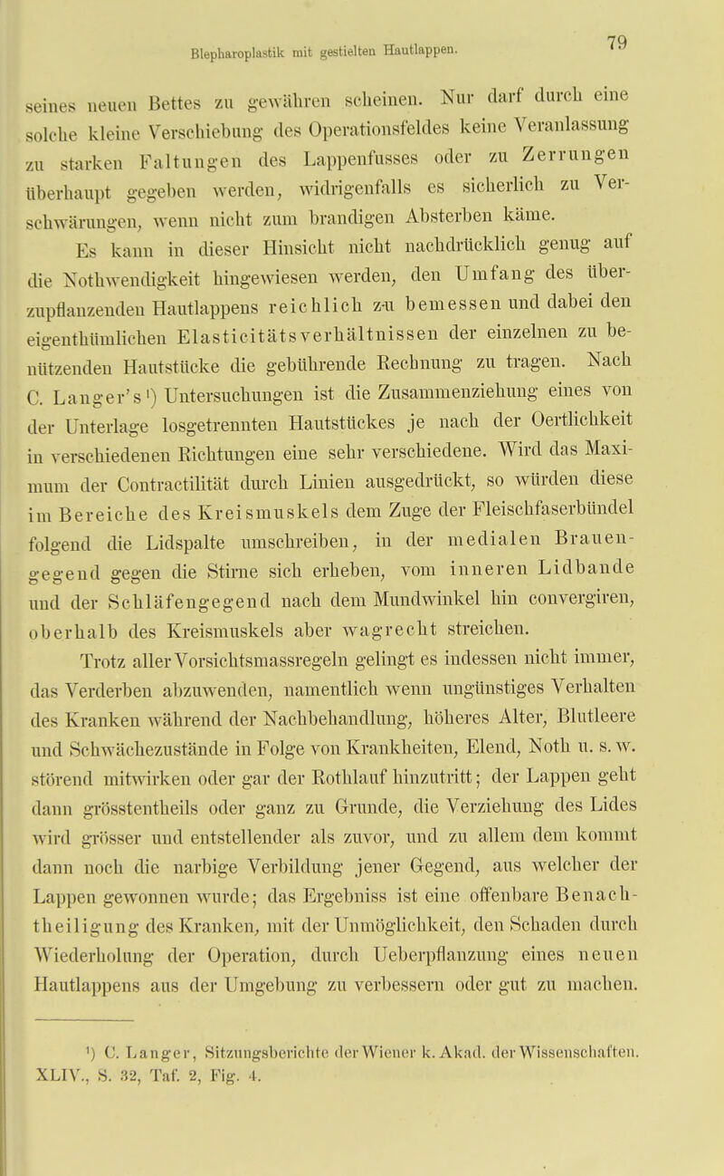 seines neuen Bettes zu gewton scheinen. Nur darf durch eine solche kleine Verschiebung des Operationsfeldes keine Veranlassung zu starken Faltungen des Lappenfusses oder zu Zerrungen überhaupt gegeben werden, widrigenfalls es sicherlich zu Ver- schwörungen, wenn nicht zum brandigen Absterben käme. Es kann in dieser Hinsicht nicht nachdrücklich genug auf die Notwendigkeit hingewiesen werden, den Umfang des iiber- zuptianzenden Hautlappens reichlich z-u bemessen und dabei den ei-enthiimlichen Elasticitäts Verhältnissen der einzelnen zu be- nützenden Hautstücke die gebührende Rechnung zu tragen. Nach C. Langer's1) Untersuchungen ist die Zusammenziehung eines von der Unterlage losgetrennten Hautstückes je nach der Oertlichkeit in verschiedenen Richtungen eine sehr verschiedene. Wird das Maxi- mum der Contractilität durch Linien ausgedrückt, so würden diese im Bereiche des Kreismuskels dem Zuge der Fleischfaserbündel folgend die Lidspalte umschreiben, in der medialen Brauen- gegend gegen die Stime sich erheben, vom inneren Lidbande und der Schläfengegend nach dem Mundwinkel hin convergiren, oberhalb des Kreismuskels aber wagrecht streichen. Trotz aller Vorsichtsmassregeln gelingt es indessen nicht immer, das Verderben abzuwenden, namentlich wenn ungünstiges Verhalten des Kranken während der Nachbehandlung, höheres Alter, Blutleere und Schwächezustände in Folge von Krankheiten, Elend, Noth u. s. w. störend mitwirken oder gar der Rothlauf hinzutritt; der Lappen geht dann grösstenteils oder ganz zu Grunde, die Verziehung des Lides wird grösser und entstellender als zuvor, und zu allem dem kommt dann noch die narbige Verbildung jener Gegend, aus welcher der Lappen gewonnen wurde; das Ergebniss ist eine offenbare Benach- theiligung des Kranken, mit der Unmöglichkeit, den Schaden durch Wiederholung der Operation, durch Ueberpflanzung eines neuen Hantlappens aus der Umgebung zu verbessern oder gut zu inachen. ') C. Langer, Sitzungsberichte der Wiener k.Akad. der Wissenschaften.