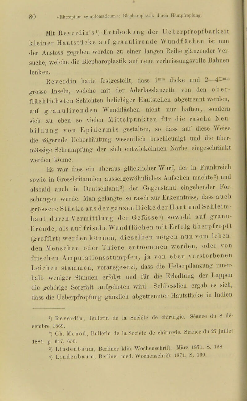 Mit Reverdin's1) Entdeckung der Ueberpfropfbarkeit kleiner Hautstücke auf granulirende Wundflächen ist nun der Anstoss gegeben worden zu einer langen Reihe glänzender Ver- suche, welche die Blepharoplastik auf neue verheissungSYolle Bahnen lenken. Reverdin hatte festgestellt, dass 1 dicke und 2—4^m' grosse Inseln, welche mit der Aderlasslanzette von den ober- flächlichsten Schichten beliebiger Hautstellen abgetrennt werden, auf granulirenden Wundflächen nicht nur haften, sondern sich zu eben so vielen Mittelpunkten für die rasche Neu- bildung von Epidermis gestalten, so dass auf diese Weise die zögernde Ueberhäutung wesentlich beschleunigt und die über- mässige Schrumpfung der sich entwickelnden Narbe eingeschränkt werden könne. Es war dies ein überaus glücklieber Wurf, der in Frankreich sowie in Grossbritannien aussergewöhnliches Aufsehen machte2) und alsbald auch in Deutschland3) der Gegenstand eingehender For- schungen wurde. Man gelangte so rasch zur Erkenntniss, dass auch grössere Stücke aus der ganzen Dicke der Haut und Sehleim- haut durch Vermittlung der Gefässe4) sowohl auf granu- lirende, als auf frische Wundflächen mit Erfolg überpfropft (greffirt) werden können, dieselben mögen nun vom leben- den Menseben oder Thiere entnommen werden, oder von frischen Amputationsstumpfen, ja von eben verstorbenen Leichen stammen, vorausgesetzt, dass die Ueberpflanzung inner- halb weniger Stunden erfolgt und für die Erhaltung der Lappen die gehörige Sorgfalt aufgeboten wird. Schliesslich ergab es sich, dass die Ueberpfropfung gänzlich abgetrennter Hautstücke in Indien ') Reverdin, Bulletin de la Societö de Chirurgie. Seance du 8 de- cembre 1869. 2) Ch. Monod, Bulletin de la Societe de Chirurgie. Seance du 27juillet 1881. p. 647, 650. 3) Lindenbaum, Berliner klin. Wochenschrift. März 1871. S. 128 4) Lindenbaum, Berliner med. Wochenschrift 1871, S. 130.