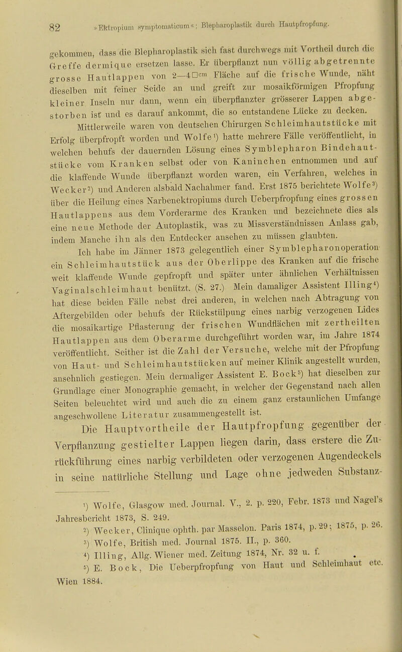 gekommen, dass die Blepharoplastik sieh fast durchwegs mit VortheU durch die Greffe dermique ersetzen lasse. Er überpflanzt nun völlig abgetrennte grosse Hautlappen von 2—40™ Fläche auf die frische Wunde, näht dieselben mit feiner Seide an und greift zur mosaikförmigen Pfropfung kleiner Inseln nur dann, wenn ein überpflanzter grösserer Lappen abge- storben ist und es darauf ankommt, die so entstandene Lücke zu decken. Mittlerweile waren von deutschen Chirurgen Schleimhautstücke mit Erfolg überpfropft worden und Wolfe') hatte mehrere Fälle veröffentlicht, in welchen behufs der dauernden Lösung eines Symblepharon Bindehaut- stücke vom Kranken selbst oder von Kaninchen entnommen und auf die klaffende Wunde überpflanzt worden waren, ein Verfahren, welches in Wecker2) und Anderen alsbald Nachahmer fand. Erst 1875 berichtete Wolfe3) über die Heilung eines Narbenektropiums durch üeberpfropfung eines grossen Hautlappens aus dem Vorderarme des Kranken und bezeichnete dies als eine neue Methode der Autoplastik, was zu Missverständnissen Anlass gab, indem Manche ihn als den Entdecker ansehen zu müssen glaubten. Ich habe im Jänner 1873 gelegentlich einer Symblepharonoperatiou ein Schleimhautstück aus der Oberlippe des Kranken auf die frische weit klaffende Wunde gepfropft und später unter ähnlichen Verhältnissen Vaginalschleimhaut benützt, (S. 27.) Mein damaliger Assistent Illing») hat diese beiden Fälle nebst drei anderen, in welchen nach Abtragung von Aftergebilden oder behufs der Rückstülpung eines narbig verzogenen Lides die mosaikartige Pflasterung der frischen Wundflächen mit zertheilten Hautlappen aus dem Oberarme durchgeführt worden war, im Jahre 1874 veröffentlicht. Seither ist die Zahl der Versuche, welche mit der Pfropfung von Haut- und Schleimhautstücken auf meiner Klinik angestellt wurden, ansehnlich gestiegen. Mein dermaliger Assistent E. Bock*) hat dieselben zur Grundlage einer Monographie gemacht, in welcher der Gegenstand nach allen Seiten beleuchtet wird und auch die zu einem ganz erstaunlichen Umfange angeschwollene Literatur zusammengestellt ist. Die Hauptvortheile der Hautpfropfung gegenüber der Verpflanzimg gestielter Lappen liegen darin, dass erstere die Zu- rückführimg eines narbig verbildeten oder verzogenen Augendeckels in seine natürliche Stellung und Lage ohne jedweden Substanz «) Wolfe, Glasgow med. Journal. V., 2. p. 220, Febr. 1873 und Nagel's Jahresbericht 1873, S. 249. 2) Wecker, Clinique ophth. par Masseion. Paris 1874, p.29-, 1875, p. 2b. 3) Wolfe, British med. Journal 1875. IL, p. 360. 4) Illing, Allg. Wiener med. Zeitung 1874, Nr. 32 u. f. 5) E. Bock, Die üeberpfropfung von Haut und Schleimhaut etc. Wien 1884.