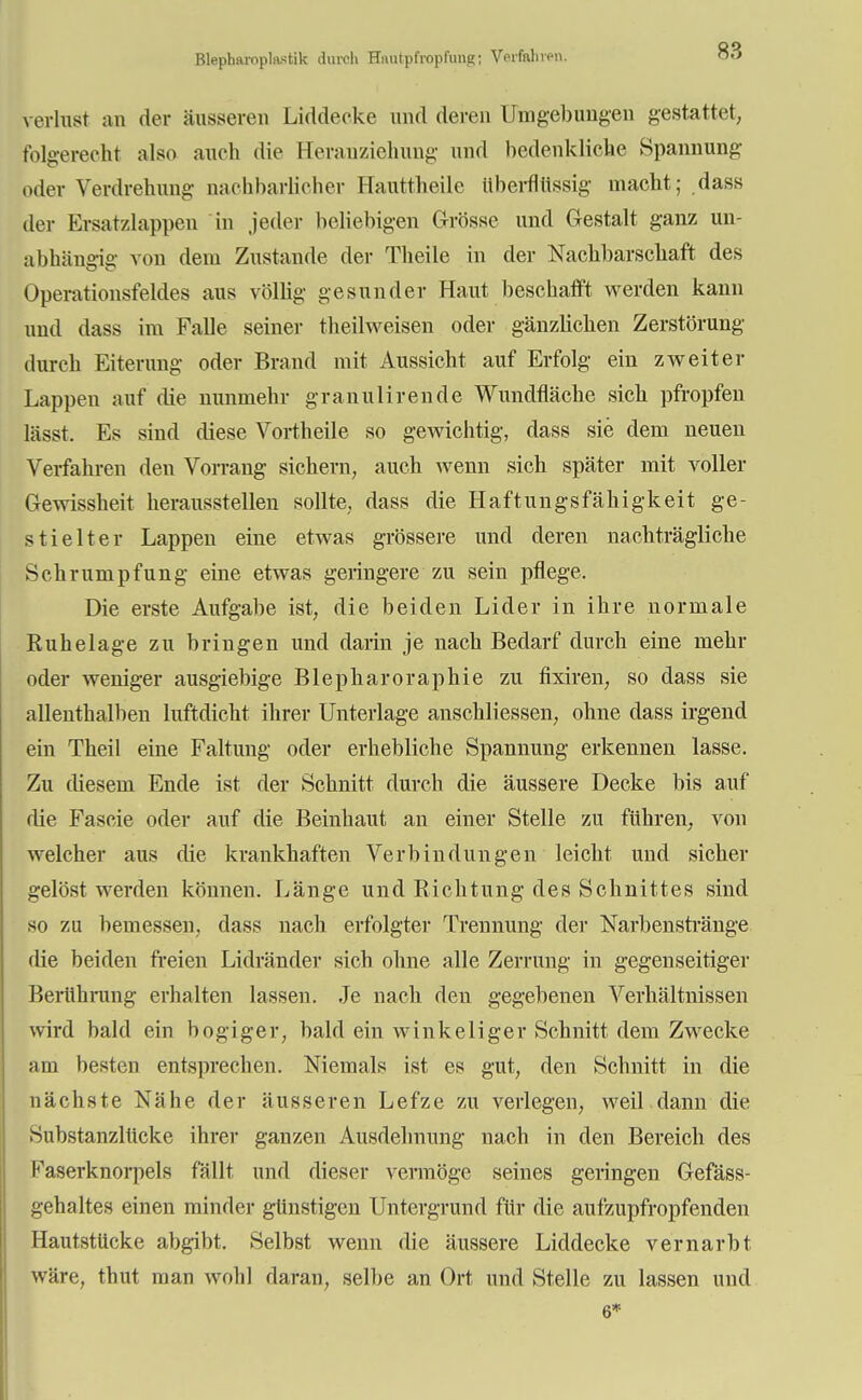 verlust an der äusseren Liddeeke und deren Umgebungen gestattet, folgerecht also auch die Heranziehung und bedenkliche Spannung oder Verdrehung nachbarlicher Hauttheile überflüssig macht; dass der Ersatzlappen in jeder beliebigen Grösse und Gestalt ganz un- abhängig von dem Zustande der Theile in der Nachbarschaft des Operationsfeldes aus völlig gesunder Haut beschafft werden kann und dass im Falle seiner theilweisen oder gänzlichen Zerstörung durch Eiterung oder Brand mit Aussicht auf Erfolg ein zweiter Lappen auf die nunmehr granulirende Wundfläche sich pfropfen lässt. Es sind diese Vortheile so gewichtig, dass sie dem neuen Verfahren den Vorrang sichern, auch wenn sich später mit voller Gewissheit herausstellen sollte, dass die Haftungsfähigkeit ge- stielter Lappen eine etwas grössere und deren nachträgliche Schrumpfung eine etwas geringere zu sein pflege. Die erste Aufgabe ist, die beiden Lider in ihre normale Ruhelage zu bringen und darin je nach Bedarf durch eine mehr oder weniger ausgiebige Blepharoraphie zu fixiren, so dass sie allenthalben luftdicht ihrer Unterlage anschliessen, ohne dass irgend ein Theil eine Faltung oder erhebliche Spannung erkennen lasse. Zu diesem Ende ist der Schnitt durch die äussere Decke bis auf die Fascie oder auf die Beinhaut an einer Stelle zu führen, von welcher aus die krankhaften Verbindungen leicht und sicher gelöst werden können. Länge und Richtung des Schnittes sind so zu bemessen, dass nach erfolgter Trennung der Narbensträuge die beiden freien Lidränder sich ohne alle Zerrung in gegenseitiger Berührung erhalten lassen. Je nach den gegebenen Verhältnissen wird bald ein bogiger, bald ein winkeliger Schnitt dem Zwecke am besten entsprechen. Niemals ist es gut, den Schnitt in die nächste Nähe der äusseren Lefze zu verlegen, weil dann die Substanzlücke ihrer ganzen Ausdehnung nach in den Bereich des Faserknorpels fällt und dieser vermöge seines geringen Gefäss- gehaltes einen minder günstigen Untergrund für die aufzupfropfenden Hautstücke abgibt. Selbst wenn die äussere Liddecke vernarbt wäre, thut man wohl daran, selbe an Ort und Stelle zu lassen und 6*