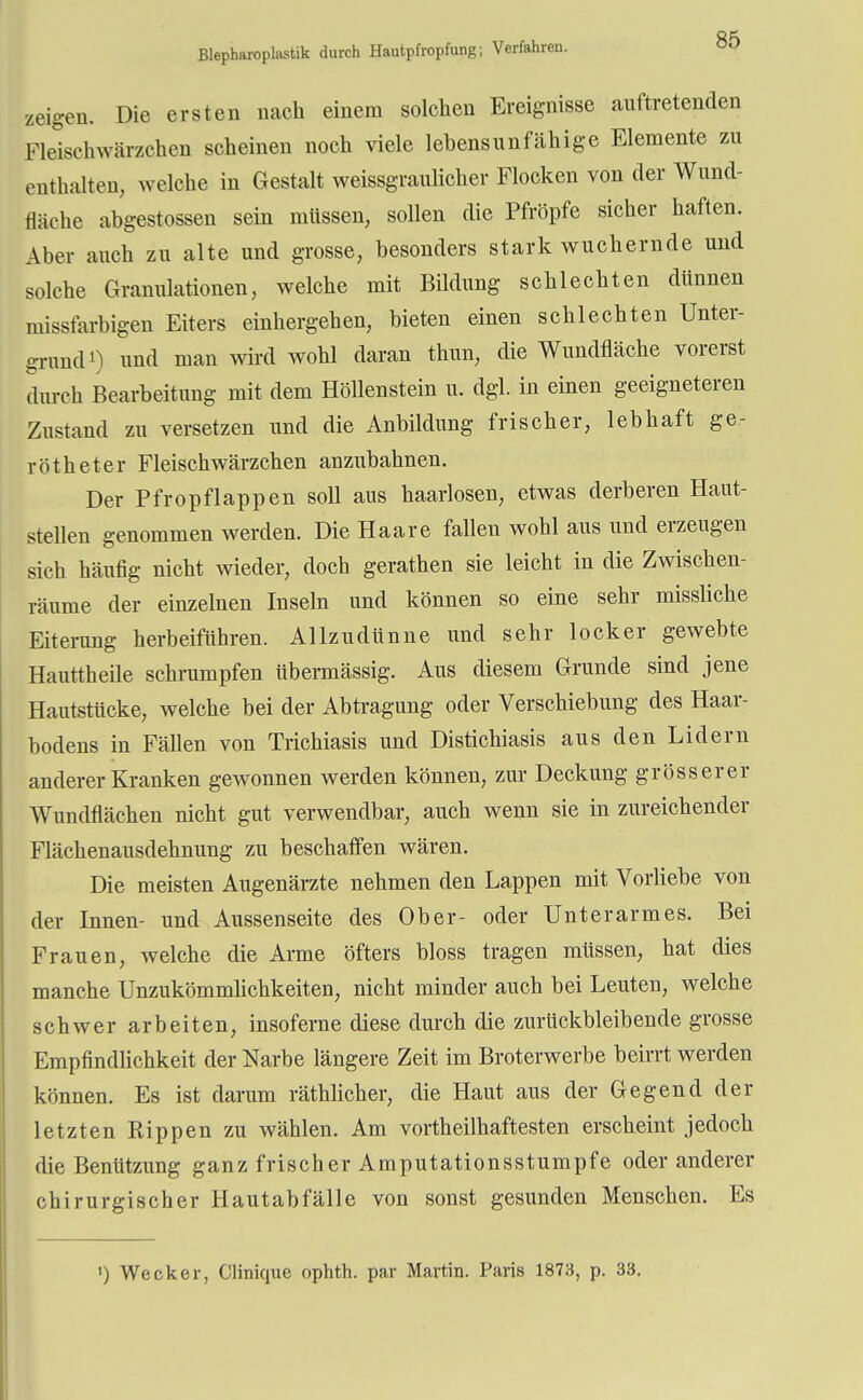 zeigen. Die ersten nach einem solchen Ereignisse auftretenden Fleischwärzchen scheinen noch viele lebensunfähige Elemente zu enthalten, welche in Gestalt weissgraulicher Flocken von der Wund- fläche abgestossen sein müssen, sollen die Pfropfe sicher haften. Aber auch zu alte und grosse, besonders stark wuchernde und solche Granulationen, welche mit Bildung schlechten dünnen missfarbigen Eiters einhergehen, bieten einen schlechten Unter- grund*) und man wird wohl daran thun, die Wundfläche vorerst durch Bearbeitung mit dem Höllenstein u. dgl. in einen geeigneteren Zustand zu versetzen und die Anbildung frischer, lebhaft ge- rötheter Fleischwärzchen anzubahnen. Der Pfropflappen soll aus haarlosen, etwas derberen Haut- stellen genommen werden. Die Haare fallen wohl aus und erzeugen sich häufig nicht wieder, doch gerathen sie leicht in die Zwischen- räume der einzelnen Inseln und können so eine sehr missliche Eiterung herbeiführen. Allzudünne und sehr locker gewebte Hauttheile schrumpfen übermässig. Aus diesem Grunde sind jene Hautstücke, welche bei der Abtragung oder Verschiebung des Haar- bodens in Fällen von Trichiasis und Distichiasis aus den Lidern anderer Kranken gewonnen werden können, zur Deckung grösserer Wundflächen nicht gut verwendbar, auch wenn sie in zureichender Flächenausdehnung zu beschaffen wären. Die meisten Augenärzte nehmen den Lappen mit Vorliebe von der Innen- und Aussenseite des Ober- oder Unterarmes. Bei Frauen, welche die Arme öfters bloss tragen müssen, hat dies manche Unzukömmlichkeiten, nicht minder auch bei Leuten, welche schwer arbeiten, insoferne diese durch die zurückbleibende grosse Empfindlichkeit der Narbe längere Zeit im Broterwerbe beirrt werden können. Es ist darum räthlicher, die Haut aus der Gegend der letzten Rippen zu wählen. Am vortheilhaftesten erscheint jedoch die Benützung ganz frischer Amputationsstumpfe oder anderer chirurgischer Hautabfälle von sonst gesunden Menschen. Es