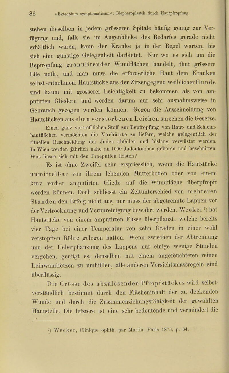 stehen dieselben in jedem grösseren Spitale häufig genug zur Ver- fügung und, falls sie im Augenblicke des Bedarfes gerade nicht erhältlich wären, kann der Kranke ja in der Regel warten, bis sich eine günstige Gelegenheit darbietet. Nur wo es sich um die Bepfropfung granulirender Wundflächen handelt, thut grössere Eile noth, und man muss die erforderliche Haut dem Kranken selbst entnehmen. Hautstücke aus der Zitzengegend weiblicher Hunde sind kaum mit grösserer Leichtigkeit zu bekommen als von am- putirten Gliedern und werden darum nur sehr ausnahmsweise in Gebrauch gezogen werden können. Gegen die Ausschneidung von Hautstücken aus eben verstorbenen Leichen sprechen die Gesetze. Einen ganz vortrefflichen Stoff zur Bepfropfung von Haut- und Schleim- hautflächen vermöchten die Vorhäute zu liefern, welche gelegentlich der rituellen Beschneidung der Juden abfallen und bislang verwüstet werden. In Wien werden jährlich nahe an 1000 Judenknaben geboren und beschnitten. Was Hesse sich mit den Praeputien leisten? Es ist ohne Zweifel sehr erspriesslich, wenn die Hautstücke unmittelbar von ihrem lebenden Mutterboden oder von einem kurz vorher amputirten Gliede auf die Wundfläche überpfropft werden können. Doch schliesst ein Zeitunterschied von mehreren Stunden den Erfolg nicht aus, nur. muss der abgetrennte Lappen vor derVertrocknung und Verunreinigung bewahrt werden. Wecker1) hat Hautstücke von einem amputirten Fusse überpflanzt, welche bereits vier Tage bei einer Temperatur von zehn Graden in einer wohl verstopften Röhre gelegen hatten. Wenn zwischen der Abtrennung und der Ueberpflanzung des Lappens nur einige wenige Stunden vergehen, genügt es, denselben mit einem angefeuchteten reinen Leinwandfetzen zu umhüllen, alle anderen Vorsichtsmassregeln sind überflüssig. Die Grösse des abzulösenden Pfropfstückes wird selbst- verständlich bestimmt durch den Flächeninhalt der zu deckenden Wunde und durch die Zusammenziehungsfähigkeit der gewählten Hautstelle. Die letztere ist eine sehr bedeutende und vermindert die
