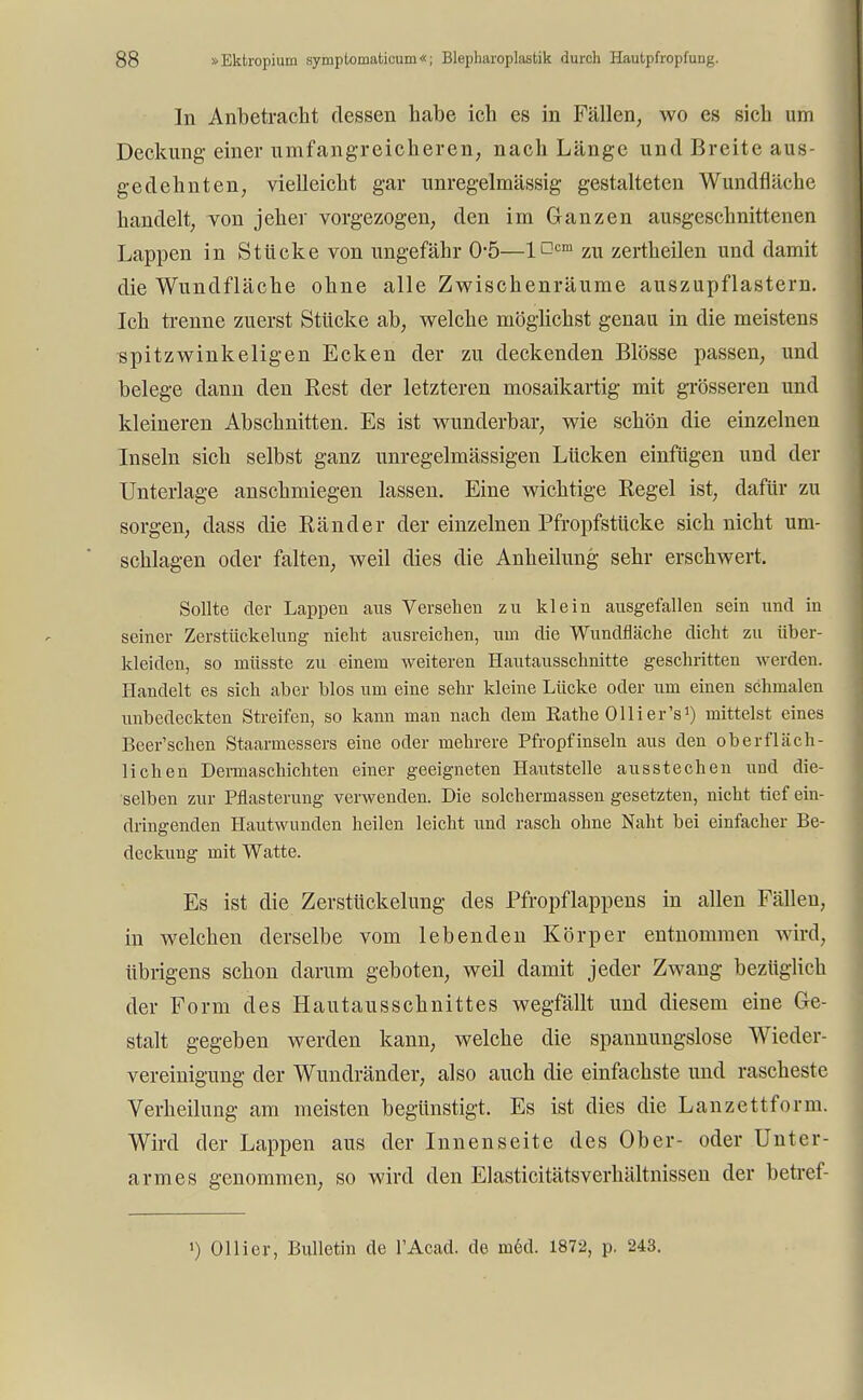 In Anbetracht dessen habe ich es in Fällen, wo es sich um Deckung einer umfangreicheren, nach Länge und Breite aus- gedehnten, vielleicht gar unregelmässig gestalteten Wundfläche handelt, von jeher vorgezogen, den im Ganzen ausgeschnittenen Lappen in Stücke von ungefähr 05—1D™ zu zertheilen und damit die Wundfläche ohne alle Zwischenräume auszupflastern. Ich trenne zuerst Stücke ab, welche möglichst genau in die meistens spitzwinkeligen Ecken der zu deckenden Blosse passen, und belege dann den Best der letzteren mosaikartig mit grösseren und kleineren Abschnitten. Es ist wunderbar, wie schön die einzelnen Inseln sich selbst ganz unregelmässigen Lücken einfügen und der Unterlage anschmiegen lassen. Eine wichtige Begel ist, dafür zu sorgen, dass die Bänder der einzelnen Bfropfstücke sich nicht um- schlagen oder falten, weil dies die Anheilung sehr erschwert. Sollte der Lappen aus Versehen zu klein ausgefallen sein und in seiner Zerstückelung nieht ausreichen, um die Wundfläche dicht zu über- kleiden, so müsste zu einem weiteren Hautausschnitte geschritten werden. Handelt es sich aber blos um eine sehr kleine Lücke oder um einen schmalen unbedeckten Streifen, so kann man nach dem Rathe Olli er's1) mittelst eines Beer'schen Staarmessers eine oder mehrere Pfropfinseln aus den oberfläch- lichen Demiaschichten einer geeigneten Hautstelle ausstechen und die- selben zur Pflasterung verwenden. Die solchermassen gesetzten, nicht tief ein- dringenden Hautwunden heilen leicht und rasch ohne Naht bei einfacher Be- deckung mit Watte. Es ist die Zerstückelung des Bfropflappens in allen Fällen, in welchen derselbe vom lebenden Körper entnommen wird, übrigens schon darum geboten, weil damit jeder Zwang bezüglich der Form des Hautausschnittes wegfallt und diesem eine Ge- stalt gegeben werden kann, welche die spannungslose Wieder- vereinigung der Wundränder, also auch die einfachste und rascheste Verheilung am meisten begünstigt. Es ist dies die Lanzettform. Wird der Lappen aus der Innenseite des Ober- oder Unter- armes genommen, so wird den Elasticitätsverhältnissen der betref- ') Ol Ii er, Bulletin de l'Acad. de med. 1872, p. 243.