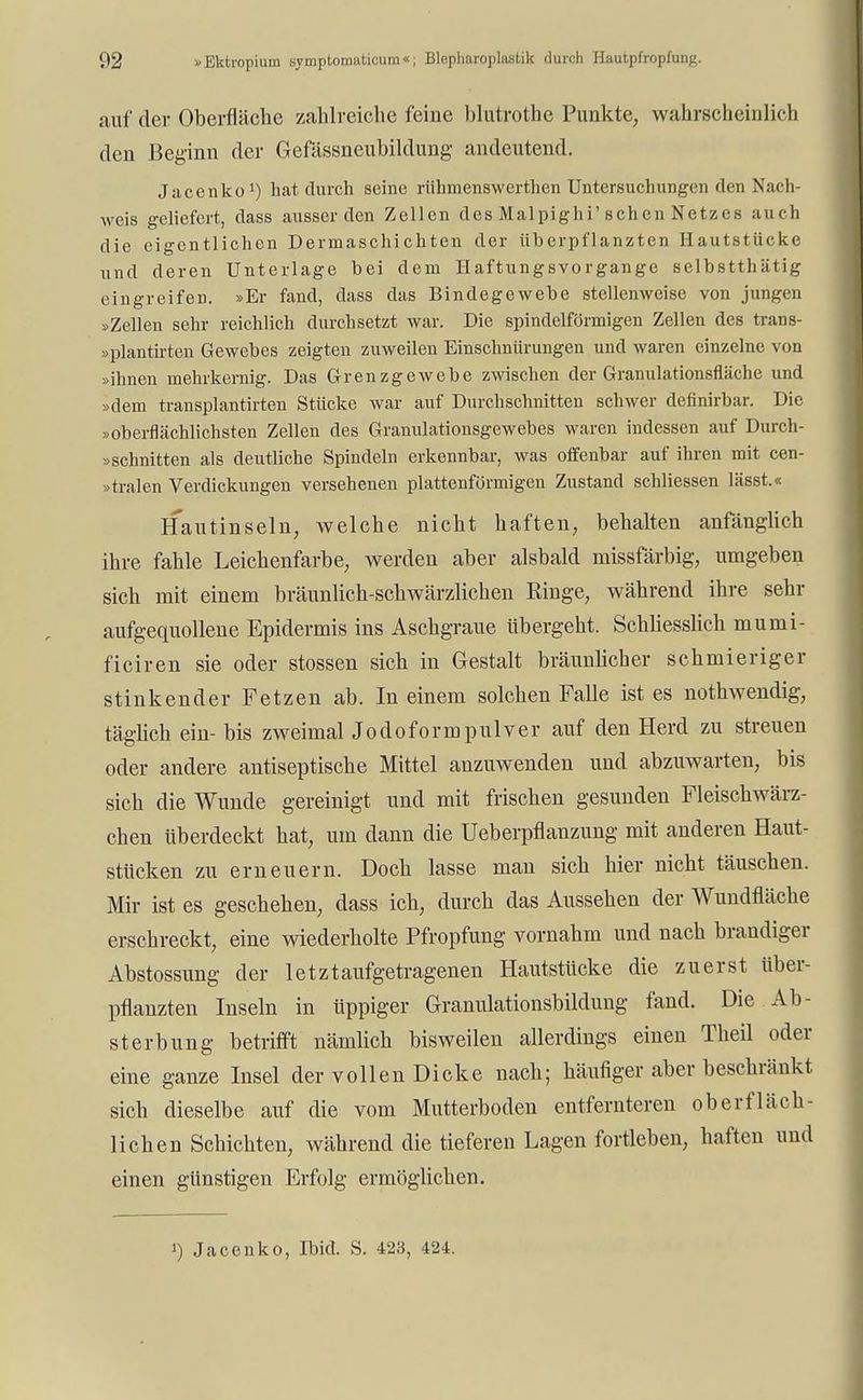 auf der Oberfläche zahlreiche feine blutrothe Punkte, wahrscheinlich den Beginn der Gefässneubildung andeutend. Jacenko1) hat durch seine riihmenswerthen Untersuchungen den Nach- weis geliefert, dass ausser den Zellen des Malpighi'sehen Netzes auch die eigentlichen Dermaschichten der überpflanzten Hautstücke und deren Unterlage bei dem Haftungsvorgange selbstthätig eingreifen. »Er fand, dass das Bindegewebe stellenweise von jungen »Zellen sehr reichlich durchsetzt war. Die spindelförmigen Zellen des trans- »plantirten Gewebes zeigten zuweilen Einschnürungen und waren einzelne von »ihnen mehrkernig. Das Grenzgewebe zwischen der Granulationsfläche und »dem transplantirten Stücke war auf Durchschnitten schwer definirbar. Die »oberflächlichsten Zellen des Granulationsgewebes waren indessen auf Durch- »schnitten als deutliche Spindeln erkennbar, was offenbar auf ihren mit cen- »tralen Verdickungen versehenen plattenförmigen Zustand schliessen lässt.« Hautinseln, welche nicht haften, behalten anfänglich ihre fahle Leichenfarbe, werden aber alsbald missfärbig, umgeben sich mit einem bräunlich-schwärzlichen Ringe, während ihre sehr aufgequollene Epidermis ins Aschgraue übergeht. Schliesslich mumi- ficiren sie oder stossen sich in Gestalt bräunlicher schmieriger stinkender Fetzen ab. In einem solchen Falle ist es nothwendig, täglich ein- bis zweimal Jodoform pulver auf den Herd zu streuen oder andere antiseptische Mittel anzuwenden und abzuwarten, bis sich die Wunde gereinigt und mit frischen gesunden Fleischwärz- chen Uberdeckt hat, um dann die Ueberpflanzung mit anderen Haut- stücken zu erneuern. Doch lasse man sich hier nicht täuschen. Mir ist es geschehen, dass ich, durch das Aussehen der Wundfiäche erschreckt, eine wiederholte Pfropfung vornahm und nach brandiger Abstossung der letztaufgetragenen Hautstücke die zuerst über- pflanzten Inseln in üppiger Granulationsbildung fand. Die Ab- sterbung betrifft nämlich bisweilen allerdings einen Theil oder eine ganze Insel der vollen Dicke nach; häufiger aber beschränkt sich dieselbe auf die vom Mutterboden entfernteren oberfläch- lichen Schichten, während die tieferen Lagen fortleben, haften und einen günstigen Erfolg ermöglichen. i) Jacenko, Ibid. S. 423, 424.