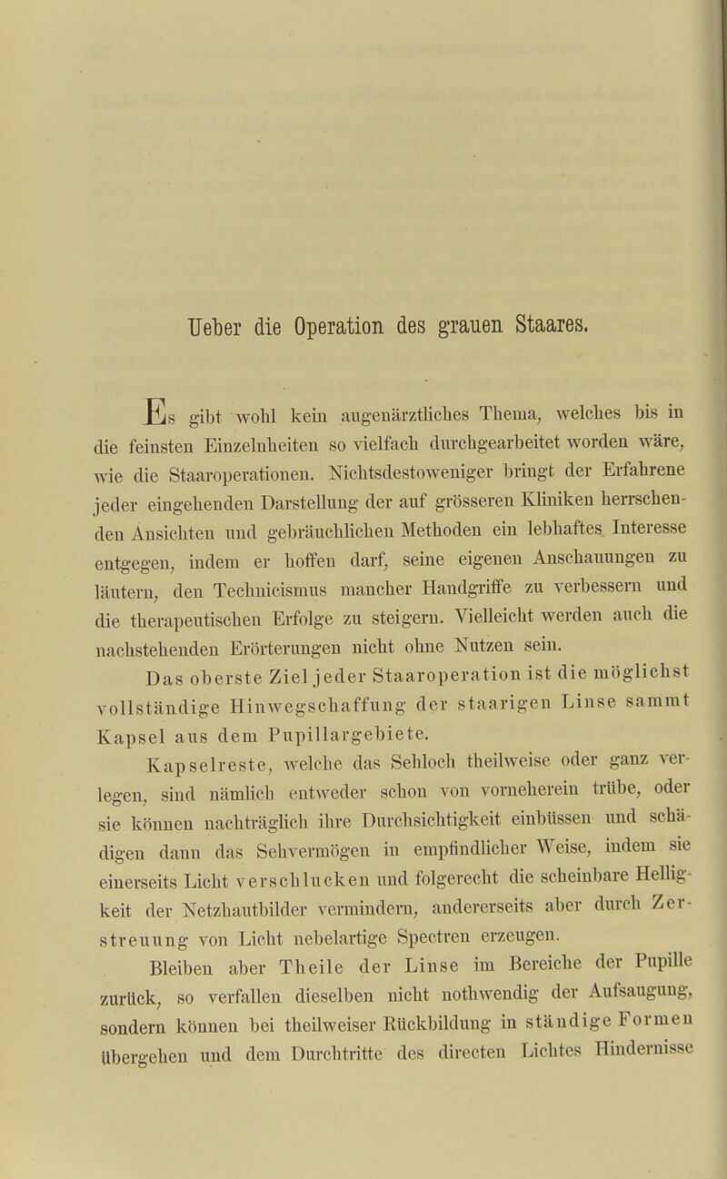 Heber die Operation des grauen Staares. Es gibt wohl kein augenärztliches Thema, welches bis in die feinsten Einzelnheiten so vielfach durchgearbeitet worden wäre, wie die Staaroperationen. Nichtsdestoweniger bringt der Erfahrene jeder eingehenden Darstellung der auf grösseren Kliniken herrschen- den Ansichten und gebräuchlichen Methoden ein lebhaftes Interesse entgegen, indem er hoffen darf, seine eigenen Anschauungen zu läutern, den Technicismus mancher Handgriffe zu verbessern und die therapeutischen Erfolge zu steigern. Vielleicht werden auch die nachstehenden Erörterungen nicht ohne Nutzen sein. Das oberste Ziel jeder Staaroperation ist die möglichst vollständige Hinwegschaffimg der staarigen Linse sammt Kapsel aus dem Pupillargebiete. Kapselreste, welche das Sehloch theilweise oder ganz ver- legen, sind nämlich entweder schon von vorneherein trübe, oder sie können nachträglich ihre Durchsichtigkeit einbüssen und schä- digen dann das Sehvermögen in empfindlicher Weise, indem sie einerseits Licht verschlucken und folgerecht die scheinbare Hellig- keit der Netzhautbilder vermindern, andererseits aber durch Zer- streuung von Licht nebelartige Spectren erzeugen. Bleiben aber Theile der Linse im Bereiche der Pupille zurück, so verfallen dieselben nicht nothwendig der Aufsaugung, sondern können bei theilweiser Rückbildung in ständige Formen übergehen und dem Durchtritte des directen Lichtes Hindernisse