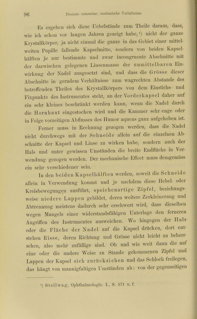 Es ergeben sich diese Uebelstände zum Theile daraus, dass, wie ich schon vor langen Jahren gezeigt habe,') nicht der ganze Krystallkörper, ja nicht einmal die ganze in das Gebiet einer mittel- weiten Pupille fallende Kapselmitte, sondern von beiden Kapsel- hälften je nur bestimmte und zwar incongruente Abschnitte mit der dazwischen gelegenen Linsenmasse der unmittelbaren Ein- wirkung der Nadel ausgesetzt sind, und dass die Grösse dieser Abschnitte in geradem Verhältnisse zum wagrechten Abstände des betreffenden Theiles des Krystallkörpers von dem Einstichs- und Fixpunkte des Instrumentes steht, an der Vorderkapsel daher auf ein sehr kleines beschränkt werden kann, wenn die Nadel durch die Hornhaut eingestochen wird und die Kammer sehr enge oder in Folge vorzeitigen Abflusses des Humor aqueus ganz aufgehoben ist. Ferner muss in Rechnung gezogen werden, dass die Nadel nicht durchwegs mit der Schneide allein auf die einzelnen Ab- schnitte der Kapsel und Linse zu wirken habe, sondern auch der Hals und unter gewissen Umständen die breite Endfläche in Ver- wendung gezogen werden. Der mechanische Effect muss demgemäss ein sehr verschiedener sein. In den beiden Kapselhälften werden, soweit die Schneide allein in Verwendung kommt und je nachdem diese Hebel- oder Kreisbewegungen ausfuhrt, speichenartige Zipfel, beziehungs- weise niedere Lappen gebildet, deren weitere Zerkleinerung und Abtrennung meistens dadurch sehr erschwert wird, dass dieselben wegen Mangels einer widerstandsfähigen Unterlage den ferneren Angriffen des Instrumentes ausweichen. Wo hingegen der Hals oder die Fläche der Nadel auf die Kapsel drücken, dort ent- stehen Risse, deren Richtung und Grösse nicht leicht zu beherr- schen, also mehr zufällige sind. Ob und wie weit dann die auf eine oder die andere Weise zu Stande gekommenen Zipfel und Lappen der Kapsel sich zurückziehen und das Sehloch freilegen, das hängt von mannigfaltigen Umständen ab: von der gegenseitigen 1) Stellwag, Ophthalmologie. L, S. 571 u. f.