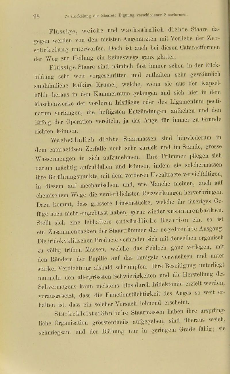 Flüssige, weiche und wachsälinlich dichte Staare da- o-eü-en werden von den meisten Augenärzten mit Vorliebe der Zer- Stückelung unterworfen. Doch ist auch bei diesen Cataractformen der Weg zur Heilung ein keineswegs ganz glatter. Flüssige Staare sind nämlich fast immer schon in der Rück- bildung sehr weit vorgeschritten und enthalten sehr gewöhnlich sandähnliche kalkige Krümel, welche, wenn sie aus der Kapsel- höhle heraus in den Kammerraum gelangen und sich hier in dem Maschenwerke der vorderen Irisfläche oder des Ligamentum pecti- natum verfangen, die heftigsten Entzündungen anfachen und den Erfolg der Operation vereiteln, ja das Auge für immer zu Grunde richten können. Wachsähnlich dichte Staarmassen sind hinwiederum in dem cataractösen Zerfalle noch sehr zurück und im Stande, grosse Wassermengen in sich aufzunehmen. Ihre Trümmer pflegen sich darum mächtig aufzublähen und können, indem sie solchermassen ihre Berührungspunkte mit dem vorderen Uvealtracte vervielfältigen, in diesem auf mechanischem und, wie Manche meinen, auch auf chemischem Wege die verderblichsten Reizwirkungen hervorbringen. Dazu kommt, dass grössere Linsenstücke, welche ihr faseriges Ge- füge noch nicht eingebüsst haben, gerne wieder zusammenbacken. Stellt sich eine lebhaftere entzündliche Reaction ein, so ist ein Zusammenbacken der Staartrümmer der regelrechte Ausgang. Die iridokyklitischen Producte verbinden sich mit denselben organisch zu völlig trüben Massen, welche das Sehloch ganz verlegen, mit den Rändern der Pupille auf das Innigste verwachsen und unter starker Verdichtung alsbald schrumpfen. Ihre Beseitigung unterliegt nunmehr den allergrössten Schwierigkeiten und die Herstellung des Sehvermögens kann meistens blos durch Iridektomie erzielt werden, vorausgesetzt, dass die Functionstüchtigkeit des Auges so weit er- halten ist, dass ein solcher Versuch lohnend erscheint. Stärkekleist erähnliche Staarmassen haben ihre ursprüng- liche Organisation grösstenteils aufgegeben, sind überaus weich, schmiegsam und der Blähung nur in geringem Grade fähig; sie