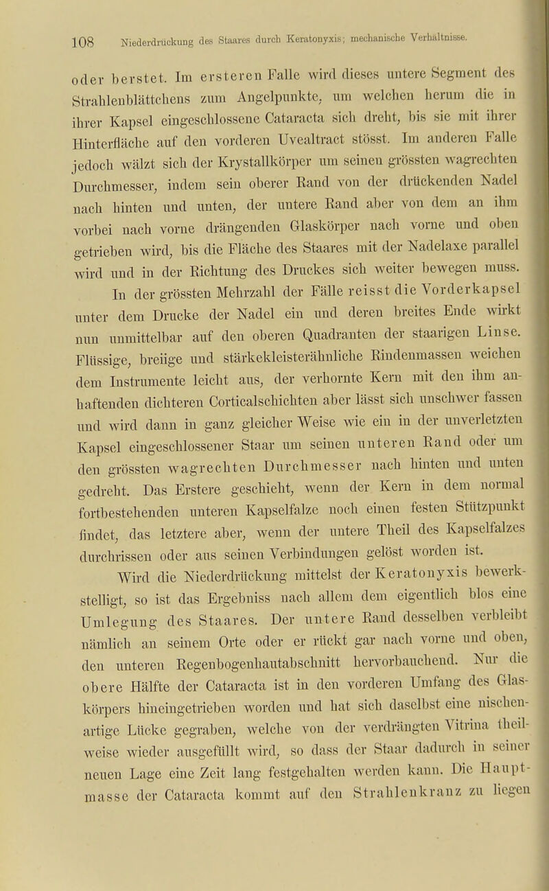 oder berstet. Im ersteren Falle wird dieses untere Segment des Strahlenblättchens zum Angelpunkte, um welchen herum die in ihrer Kapsel eingeschlossene Cataracta sich dreht, bis sie mit ihrer Hinterfläche auf den vorderen Uvealtract stösst. Im anderen Falle jedoch wälzt sich der Krystallkörper um seinen grössten wagrechten Durchmesser, indem sein oberer Rand von der drückenden Nadel nach hinten und unten, der untere Rand aber von dem an ihm vorbei nach vorne drängenden Glaskörper nach vorne und oben getrieben wird, bis die Fläche des Staares mit der Nadelaxe parallel wird und in der Richtung des Druckes sich weiter bewegen muss. In der grössten Mehrzahl der Fälle reisst die Vorderkapsel unter dem Drucke der Nadel ein und deren breites Ende wirkt nun unmittelbar auf den oberen Quadranten der staarigen Linse. Flüssige, breiige und stärkekleisterähnliche Rindenmassen weichen dem Instrumente leicht aus, der verhornte Kern mit den ihm an- haftenden dichteren Corticalschichten aber lässt sich unschwer fassen und Avird dann in ganz gleicher Weise wie ein in der unverletzten Kapsel eingeschlossener Staar um seinen unteren Rand oder um den grössten wagrechten Durchmesser nach hinten und unten gedreht. Das Erstere geschieht, wenn der Kern in dem normal fortbestehenden unteren Kapselfalze noch einen festen Stützpunkt findet, das letztere aber, wenn der untere Theil des Kapselfalzes durchrissen oder aus seinen Verbindungen gelöst worden ist. Wird die Niederdrückung mittelst der Keratonyxis bewerk- stelligt, so ist das Ergebniss nach allem dem eigentlich blos eine Umlegung des Staares. Der untere Rand desselben verbleibt nämlich an seinem Orte oder er rückt gar nach vorne und oben, den unteren Regenbogenhautabschnitt hervorbauchend. Nur die obere Hälfte der Cataracta ist in den vorderen Umfang des Glas- körpers hineingetrieben worden und hat sich daselbst eine nischen- artige Lücke gegraben, welche von der verdrängten Vitrina teil- weise wieder ausgefüllt wird, so dass der Staar dadurch in seiner neuen Lage eine Zeit lang festgehalten werden kann. Die Haupt- masse der Cataracta kommt auf den Strahlenkranz zu liegen